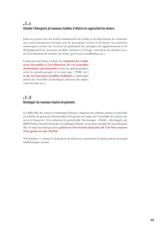 189 
2 c 
Stimuler l’émergence de nouv eaux modèles d’affaires en rapprochant les acteurs. 
Dans un secteur avec des leaders traditionnels très établis, il est déterminant de construire 
une vision prospective partagée par les principaux acteurs et de penser les initiatives 
numériques comme des vecteurs de génération de synergies, de rapprochement et de 
développement de nouveaux modèles (assurance à l’usage, croisement de données, etc.) 
ou d’accélération de marchés de niches (peer-to-peer, crowdfunding, etc.). 
L’enjeu pour la France est donc de construire les condi-tions 
favorables à l’accélération de ces nouvelles 
dynamiques partenariales (entre les grands groupes, 
entre les grands groupes et les start-ups / PME, etc.) 
et de ces nouveaux modèles d’affaires, en particulier 
autour des nouvelles technologies (internet des objets, 
cybersécurité, etc.). 
2 d 
Développer les nouveaux moyens de paiement . 
Les difficultés des acteurs économiques français à imposer une solution unique et nationale 
en matière de paiement dématérialisé font porter un risque sur l’ensemble des acteurs des 
services financiers. Si la solution de portefeuille électronique « Paylib » développée par 
BNP Paribas, Société Générale et La Banque Postale, est un bon exemple de mutualisation, 
elle est trop anecdotique pour préserver l’économie française de l’arrivée massive 
d’un géant tel que PayPal. 
À la lumière ce constat, il est proposé de réunir un consortium d’acteurs autour du projet 
emblématique suivant : 
 