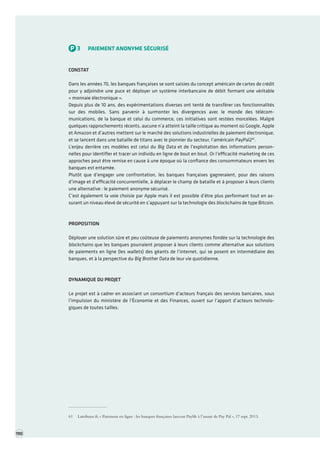 TOME 3 POUR UN AGENDA NUMÉRIQUE TRIENNAL Portefeuille de projets première partie 
P3PAIEMENT ANONYME SÉCURISÉ 
CONSTAT 
Dans les années 70, les banques françaises se sont saisies du concept américain de cartes de crédit pour y adjoindre une puce et déployer un système interbancaire de débit formant une véritable « monnaie électronique ». 
Depuis plus de 10 ans, des expérimentations diverses ont tenté de transférer ces fonctionnalités sur des mobiles. Sans parvenir à surmonter les divergences avec le monde des télécommunications, de la banque et celui du commerce, ces initiatives sont restées morcelées. Malgré quelques rapprochements récents, aucune n’a atteint la taille critique au moment où Google, Apple 
et Amazon et d’autres mettent sur le marché des solutions industrielles de paiement électronique, et se lancent dans une bataille de titans avec le pionnier du secteur, l’américain PayPal261. 
L’enjeu derrière ces modèles est celui du Big Data et de l’exploitation des informations personnelles pour identifier et tracer un individu en ligne de bout en bout. Or l’efficacité marketing de ces approches peut être remise en cause à une époque où la confiance des consommateurs envers les banques est entamée. 
Plutôt que d’engager une confrontation, les banques françaises gagneraient, pour des raisons d’image et d’efficacité concurrentielle, à déplacer le champ de bataille et à proposer à leurs clients une alternative : le paiement anonyme sécurisé. 
C’est également la voie choisie par Apple mais il est possible d’être plus performant tout en assurant un niveau élevé de sécurité en s’appuyant sur la technologie des blockchains de type Bitcoin. 
PROPOSITION 
Déployer une solution sûre et peu coûteuse de paiements anonymes fondée sur la technologie des blockchains que les banques pourraient proposer à leurs clients comme alternative aux solutions de paiements en ligne (les wallets) des géants de l’internet, qui se posent en intermédiaire des banques, et à la perspective du Big Brother Data de leur vie quotidienne. 
DYNAMIQUE DU PROJET 
Le projet est à cadrer en associant un consortium d’acteurs français des services bancaires, sous l’impulsion du ministère de l’Économie et des Finances, ouvert sur l’apport d’acteurs technologiques de toutes tailles. 
61 Latribune.fr, « Paiement en ligne : les banques françaises lancent Paylib à l’assaut de Pay Pal », 17 sept. 2013. 
190  