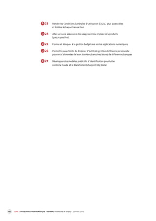 192 TOME 3 POUR UN AGENDA NUMÉRIQUE TRIENNAL Portefeuille de projets première partie 
R 23 Rendre les Conditions Générales d’Utilisation (C.G.U.) plus accessibles 
et lisibles à chaque transaction 
R 24 Aller vers une assurance des usages en lieu et place des produits 
(pay as you live) 
R 25 Former et éduquer à la gestion budgétaire via les applications numériques 
R 26 Permettre aux clients de disposer d’outils de gestion de finance personnelle 
pouvant s’alimenter de leurs données bancaires issues de différentes banques 
R 27 Développer des modèles prédictifs d’identification pour lutter 
contre la fraude et le blanchiment d’argent (Big Data) 
 