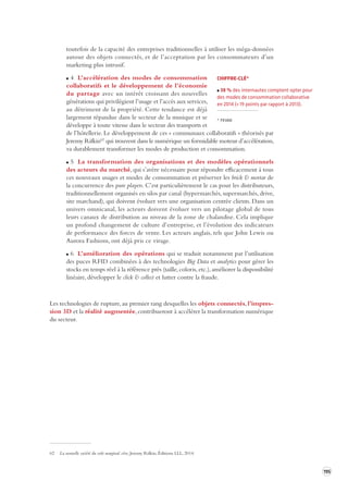 195 
toutefois de la capacité des entreprises traditionnelles à utiliser les méga-données 
autour des objets connectés, et de l’acceptation par les consommateurs d’un 
marketing plus intrusif. 
4 L’accélération des modes de consommation 
collaboratifs et le développement de l’économie 
du partage avec un intérêt croissant des nouvelles 
générations qui privilégient l’usage et l’accès aux services, 
au détriment de la propriété. Cette tendance est déjà 
largement répandue dans le secteur de la musique et se 
développe à toute vitesse dans le secteur des transports et 
de l’hôtellerie. Le développement de ces « communaux collaboratifs » théorisés par 
Jeremy Rifkin62 qui trouvent dans le numérique un formidable moteur d’accélération, 
va durablement transformer les modes de production et consommation. 
5 La transformation des organisations et des modèles opérationnels 
des acteurs du marché, qui s’avère nécessaire pour répondre efficacement à tous 
ces nouveaux usages et modes de consommation et préserver les brick & mortar de 
la concurrence des pure players. C’est particulièrement le cas pour les distributeurs, 
traditionnellement organisés en silos par canal (hypermarchés, supermarchés, drive, 
site marchand), qui doivent évoluer vers une organisation centrée clients. Dans un 
univers omnicanal, les acteurs doivent évoluer vers un pilotage global de tous 
leurs canaux de distribution au niveau de la zone de chalandise. Cela implique 
un profond changement de culture d’entreprise, et l’évolution des indicateurs 
de performance des forces de vente. Les acteurs anglais, tels que John Lewis ou 
Aurora Fashions, ont déjà pris ce virage. 
6 L’amélioration des opérations qui se traduit notamment par l’utilisation 
des puces RFID combinées à des technologies Big Data et analytics pour gérer les 
stocks en temps réel à la référence près (taille, coloris, etc.), améliorer la disponibilité 
linéaire, développer le click & collect et lutter contre la fraude. 
Les technologies de rupture, au premier rang desquelles les objets connectés, l’impres-sion 
3D et la réalité augmentée, contribueront à accélérer la transformation numérique 
du secteur. 
62 La nouvelle société du coût marginal zéro, Jeremy Rifkin, Éditions LLL, 2014. 
CHIFFRE-CLÉ* 
38 % des internautes comptent opter pour 
des modes de consommation collaborative 
en 2014 (+ 19 points par rapport à 2013). 
* FEVAD 
 