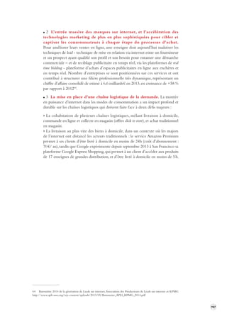 197 
2 L’entrée massive des marques sur internet, et l’accélération des 
technologies marketing de plus en plus sophistiquées pour cibler et 
captiver les consommateurs à chaque étape du processus d’achat. 
Pour améliorer leurs ventes en ligne, une enseigne doit aujourd’hui maîtriser les 
techniques de lead - technique de mise en relation via internet entre un fournisseur 
et un prospect ayant qualifié son profil et son besoin pour entamer une démarche 
commerciale – et de reciblage publicitaire en temps réel, via les plateformes de real 
time bidding - plateforme d’achats d’espaces publicitaires en ligne aux enchères et 
en temps réel. Nombre d’entreprises se sont positionnées sur ces services et ont 
contribué à structurer une filière professionnelle très dynamique, représentant un 
chiffre d’affaire consolidé de estimé à 6,6 milliards € en 2013, en croissance de +58 % 
par rapport à 201264. 
3 La mise en place d’une chaîne logistique de la demande. La montée 
en puissance d’internet dans les modes de consommation a un impact profond et 
durable sur les chaînes logistiques qui doivent faire face à deux défis majeurs : 
> La cohabitation de plusieurs chaînes logistiques, mêlant livraison à domicile, 
commande en ligne et collecte en magasin (offres click to store), et achat traditionnel 
en magasin. 
> La livraison au plus vite des biens à domicile, dans un contexte où les majors 
de l’internet ont distancé les acteurs traditionnels : le service Amazon Premium 
permet à ses clients d’être livré à domicile en moins de 24h (coût d’abonnement : 
70 
€/ an), tandis que Google expérimente depuis septembre 2013 à San Francisco sa 
plateforme Google Express Shopping, qui permet à un client d’accéder aux produits 
de 17 enseignes de grandes distribution, et d’être livré à domicile en moins de 5 h. 
64 Baromètre 2014 de la génération de Leads sur internet, Association des Producteurs de Leads sur internet et KPMG 
http://www.apli-asso. 
org/wp-content/ 
uploads/2013/05/Barometre_APLI_KPMG_2014.pdf 
 