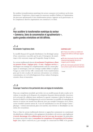 199 
En synthèse, la transformation numérique du secteur commerce est à renforcer sur les trois 
dimensions : l’expérience client/usager, les nouveaux modèles d’affaires et l’optimisation 
des processus opérationnels. Cette transformation pourra s’appuyer sur la gouvernance et 
les compétences dont les organisations ont commencé à se doter. 
2 
Pour accélérer la transforma tion numérique du secteur 
« Commerce, biens de consomma tion et agroalimentaire », 
quatre grandes orientations ont été définies. 
2 a 
Ré-enchanter l’expérience client. 
Le modèle français de la grande distribution s’est développé autour 
d’une concurrence exacerbée par les prix. L’émergence du numé-rique 
et des nouveaux usages qu’il engendre change la donne. 
Les acteurs traditionnels doivent ré-enchanter l’expérience client 
en passant d’une « logique prix » à une « logique service », 
développer une stratégie de complémentarité entre les canaux phy-siques 
et numériques, avoir une stratégie mobile dédiée et replacer 
l’usage au centre de leur offre commerciale. Cette transformation 
passe par la mise en place de nouveaux mécanismes (co-création, 
customisation, etc.) et le développement d’une culture d’entreprise 
orientée client et innovation. 
2 b 
Encourager l’ouverture et les par tenariats dans une logique de mutualis ation. 
Dans une compétition mondiale qui évolue vers un modèle jouant de plus en plus sur le 
volume et non plus sur la fréquence, les entreprises françaises doivent prendre conscience 
de la nécessité de collaborer pour améliorer la capacité commune à gérer les données et 
favoriser la R&D et le développement de services innovants. Les modèles de mutualisation 
interne et externe ont montré leur efficacité (avec par exemple l’émergence de C-Nova, 
acteur mondial construit autour de 3 axes de mutualisation au sein du Groupe Casino : 
physique / virtuel, international, places de marché), mais doivent se démultiplier au sein 
même des écosystèmes. 
Pour ce faire, les acteurs traditionnels doivent se rapprocher, notamment en construisant 
des plateformes collaboratives et des agrégateurs de produits et de services, mais également 
s’ouvrir davantage à la collaboration avec les start-ups du secteur. En particulier, 
les acteurs ont un fort enjeu à mutualiser la compétence d’acquisition de la technologie 
(data, objets connectés,etc.), par exemple en connectant les PME et les grandes 
CHIFFRES-CLÉS* 
En France, les ventes sur mobile ont 
progressé de 106% en 2013 (par rapport 
à 2012). 
34% des internautes font du mobile 
showrooming (regarder des prix en 
magasin avec le mobile). 
15% des internautes prévoient de faire 
leurs achats à partir de leur smartphone. 
* FEVAD 
 