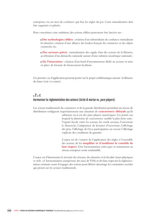 200 TOME 3 POUR UN AGENDA NUMÉRIQUE TRIENNAL Portefeuille de projets première partie 
entreprises via un tiers de confiance qui fixe les règles du jeu. Cette mutualisation doit 
être organisée et pilotée. 
Pour concrétiser cette ambition, des actions ciblées pourraient être lancées sur : 
Des technologies ciblées : création d’un infomédiaire de confiance mutualisant 
les données, création d’une alliance des leaders français du commerce et des objets 
connectés, etc. 
Des secteurs précis : mutualisation des supply chain des acteurs de la librairie, 
accélération d’un démarche nationale autour d’une solution monétique nationale ; 
De l’innovation : création d’un fond d’investissement dédié au secteur et mise 
en place de formats de financement facilitant. 
Un premier cas d’application pourrait porter sur le projet emblématique suivant : la librairie 
du futur (voir ci-contre). 
2 c 
Harmoniser la réglementation des acteurs (brick & mortar vs. pure players). 
Les acteurs traditionnels du commerce et de la grande distribution possédant un réseau de 
distribution soulignent majoritairement une situation de concurrence déloyale qu’ils 
subissent vis-à-vis des pure players numériques. Les points sur 
lesquels la distorsion de concurrence semble la plus forte sont : 
l’équité fiscale entre les acteurs, les seuils sociaux, l’ouverture 
le dimanche, l’adaptation de horaires d’ouverture, l’affichage 
des prix, l’affichage de l’éco-participation ou encore l’affichage 
explicite des conditions de garantie. 
L’enjeu est de s’assurer de l’application des règles à l’ensemble 
des acteurs, de les simplifier et d’améliorer le contrôle de 
leur respect. Une harmonisation entre pays et notamment au 
niveau européen serait souhaitable. 
L’enjeu est d’harmoniser la sécurité des réseaux, des données et la fiscalité (taxes physiques 
vs web ; cf. harmonisation européenne des taux de TVA) et de faire respecter la réglemen-tation 
existante avant d’engager des actions pour libérer davantage les contraintes sociales 
qui pèsent sur les acteurs traditionnels. 
 