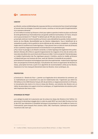P4LIBRAIRIE DU FUTUR 
CONSTAT La librairie, secteur emblématique de ce que pourrait être un commerce du futur mixant technologie et humain dans les échanges, le conseil et la vente, constitue un très bon point d’expérimentation d’un commerce réinventé. C’est d’ailleurs le secteur qu’Amazon a choisi pour opérer sa percée et mettre en place une formule de vente généraliste qui charrie désormais une grande variété de marchandises. En France, Amazon est en passe de devenir le 1er libraire65 et détient près de 70% des ventes de livres en ligne. L’exemple américain montre toutefois qu’Amazon a plus déstabilisé les grandes chaînes de distribution du livre (Border, Barnes&Noble) que les libraires indépendants. Ceux-ci bénéficient de la sympathie du public et de la qualité du service délivrée par des vendeurs compétents. Le handicap majeur dont ils souffrent est d’ordre logistique : il faut pouvoir livrer un client en moins de 24 heures et leurs systèmes d’approvisionnement et de distribution ne le permettent pas. Pour réussir le passage à une librairie connectée, la chaîne logistique doit également être profondément refondue afin d’être en capacité d’approvisionner les magasins et les sites de ventes à distance dans des délais très courts (moins de 24 heures en cible). C’est le concept de l’internet physique, un modèle d’optimisation des flux logistiques poussé à l’extrême, proche du modèle qu’Amazon 
a d’abord testé pour ses livraisons de livres, avant de l’étendre à l’ensemble de ses produits. Une batterie d’innovations technologiques peut donc être expérimentée : modernisation logistique dans une perspective d’internet physique, mutualisation des stocks et organisation de librairies en réseau, prescription de livres à partir d’un algorithme de recommandation utilisé par les libraires, impression d’un livre manquant directement dans les librairies, livres numériques, etc. 
PROPOSITION Construire la « librairie du futur », premier cas d’application de la réinvention du commerce,qui se matérialiserait par le lancement d’un plan de modernisation des 7 logisticiens qui relient les 450 éditeurs et les 4000 libraires français afin de permettre un réapprovisionnement en 24 heures, la mutualisation des stocks et la mise en réseau des libraires, une évolution des libraires vers un métier de prescripteurs de support et de livre numériques, et l’expérimentation de solutions print lab d’impression des livres in situ. 
DYNAMIQUE DE PROJET Le cadrage du projet est à poursuivre avec les acteurs du réseau des libraires et de l’édition. En poursuivant la dynamique engagée dans la cadre du projet MO3T qui réunit déjà 18 acteurs du livre et des NTIC pour démontrer la faisabilité technique et économique d’un tel modèle en France et à l’international, parmi lesquels Paris Librairie, Editis, SNE, Flammarion, Gallimard et en favorisant l’ouverture à des start-ups. 
65 Caroline de Malet, « Amazon pourrait devenir le premier libraire de France », Le Figaro, 7 février 2014 
201  