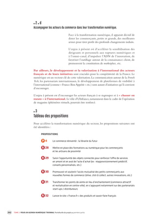202 TOME 3 POUR UN AGENDA NUMÉRIQUE TRIENNAL Portefeuille de projets première partie 
2 d 
Accompagner les acteurs du commerce dans leur transforma tion numérique. 
Face à la transformation numérique, il apparait décisif de 
doter les commerçants, petits et grands, des meilleures 
armes pour tirer profit des profonds changements induits. 
L’enjeu à présent est d’accélérer la sensibilisation des 
dirigeants et personnels aux ruptures numériques et 
à l’omni- 
canal, d’impulser l’ADN de l’innovation, de 
favoriser l’outillage autour de la connaissance client, de 
promouvoir la constitution de marketplace, etc. 
Par ailleurs, le développement et la valorisation à l’international des acteurs 
français et de leurs initiatives sont cruciales pour la compétitivité de la France. Le 
numérique est un vecteur clé de cette valorisation. La communication autour de la French 
Tech, les partenariats internationaux, le développement de plateformes de visibilité à 
l’international (comme « France Bon Appétit » etc.) sont autant d’initiatives qu’il convient 
d’encourager. 
L’enjeu à présent est d’encourager les acteurs français à se regrouper et à « chasser en 
meute » à l’international. Le rôle d’Ubifrance, notamment dans le cadre de l’opération 
de magasins éphémères virtuels, pourrait être renforcé. 
3 
Tableau des propositions 
Pour accélérer la transformation numérique du secteur, les propositions suivantes ont 
été identifiées : 
PROPOSITIONS 
P 4 Le commerce réinventé : la librairie du futur 
R 28 Mettre en place des formations au numérique pour les commerçants 
et les artisans de proximité 
R 29 Saisir l’opportunité des objets connectés pour renforcer l’offre de services 
en amont et en aval de l’acte d’achat (ex : réapprovisionnement prédictif, 
conseils personnalisés, etc.) 
R 30 Promouvoir et soutenir l’accès mutualisé des petits commerçants aux 
nouvelles formes de commerce (drive, click & collect, autres innovations, etc.) 
R 31 Transformer les points de vente en lieu d’enchantement (commerce attractif 
et revitalisation en centre-ville), en s’appuyant notamment sur des partenariats 
start-ups / distributeurs 
R 32 Lancer le site « France.fr » des produits et savoir-faire français 
 