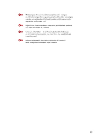 203 
R 33 Mettre en place des expérimentations conjointes entre enseignes 
de distribution et grandes marques industrielles utilisant des technologies 
avancées susceptibles d’enrichir l’expérience d’achat (simulateur, réalité 
augmentée, configurateur, etc.) 
R 34 Organiser une table ronde de haut niveau entre le commerce et la banque 
sur l’avenir des moyens de paiement 
R 35 Lancer un « infomédiaire » de confiance mutualisant les historiques 
de données d’achats, accessibles à un écosystème plus large (start-ups, 
associations, etc.) 
R 36 Créer une alliance entre des acteurs traditionnels du commerce 
et des entreprises du monde des objets connectés 
 