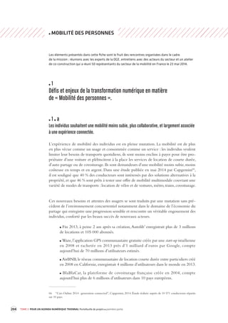 204 TOME 3 POUR UN AGENDA NUMÉRIQUE TRIENNAL Portefeuille de projets première partie 
MOBILITÉ DES PERSONNES 
Les éléments présentés dans cette fiche sont le fruit des rencontres organisées dans le cadre 
de la mission : réunions avec les experts de la DGE, entretiens avec des acteurs du secteur et un atelier 
de co-construction qui a réuni 50 représentants du secteur de la mobilité en France le 23 mai 2014. 
1 
Défis et enjeux de la transforma tion numérique en ma tière 
de « Mobilité des per sonnes ». 
1 a 
Les individus souhaitent une mobilité moins subie, plus collabora tive, et largement associée 
à une expérience connectée. 
L’expérience de mobilité des individus est en pleine mutation. La mobilité est de plus 
en plus vécue comme un usage et consommée comme un service : les individus veulent 
limiter leur besoin de transports quotidiens, ils sont moins enclins à payer pour être pro-priétaire 
d’une voiture et plébiscitent à la place les services de location de courte durée, 
d’auto partage ou de covoiturage. Ils sont demandeurs d’une mobilité moins subie, moins 
coûteuse en temps et en argent. Dans une étude publiée en mai 2014 par Capgemini66, 
il est souligné que 40 % des conducteurs sont intéressés par des solutions alternatives à la 
propriété, et que 46 % sont prêts à tester une offre de mobilité multimodale couvrant une 
variété de modes de transports : location de vélos et de voitures, métro, trains, covoiturage. 
Ces nouveaux besoins et attentes des usagers se sont traduits par une mutation sans pré-cédent 
de l’environnement concurrentiel notamment dans le domaine de l’économie du 
partage qui enregistre une progression sensible et rencontre un véritable engouement des 
individus, conforté par les beaux succès de nouveaux acteurs. 
Fin 2013, à peine 2 ans après sa création, Autolib’ enregistrait plus de 3 millions 
de locations et 105 000 abonnés. 
Waze, l’application GPS communautaire gratuite créée par une start-up israélienne 
en 2008 et rachetée en 2013 près d’1 milliard d’euros par Google, compte 
aujourd’hui de 70 millions d’utilisateurs estimés. 
AirBNB, le réseau communautaire de location courte durée entre particuliers créé 
en 2008 en Californie, enregistrait 4 millions d’utilisateurs dans le monde en 2013. 
BlaBlaCar, la plateforme de covoiturage française créée en 2004, compte 
aujourd’hui plus de 6 millions d’utilisateurs dans 10 pays européens. 
66 “Cars Online 2014 : generation connected”, Capgemini, 2014. Étude réalisée auprès de 10 571 conducteurs répartis 
sur 10 pays. 
 