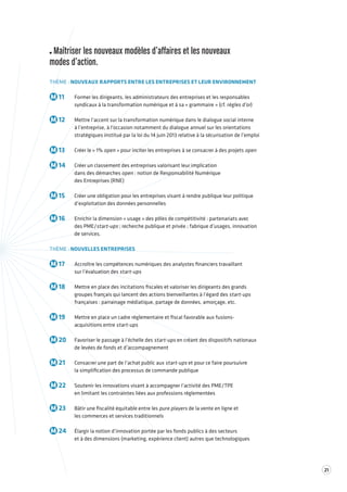 21 
Maîtriser les nouveaux modèles d’affaires et les nouveaux 
modes d’action. 
THÈME : NOUVEAUX RAPPORTS ENTRE LES ENTREPRISES ET LEUR ENVIRONNEMENT 
M 11 Former les dirigeants, les administrateurs des entreprises et les responsables 
syndicaux à la transformation numérique et à sa « grammaire » (cf. règles d’or) 
M 12 Mettre l’accent sur la transformation numérique dans le dialogue social interne 
à l’entreprise, à l’occasion notamment du dialogue annuel sur les orientations 
stratégiques institué par la loi du 14 juin 2013 relative à la sécurisation de l’emploi 
M 13 Créer le « 1% open » pour inciter les entreprises à se consacrer à des projets open 
M 14 Créer un classement des entreprises valorisant leur implication 
dans des démarches open : notion de Responsabilité Numérique 
des Entreprises (RNE) 
M 15 Créer une obligation pour les entreprises visant à rendre publique leur politique 
d’exploitation des données personnelles 
M 16 Enrichir la dimension « usage » des pôles de compétitivité : partenariats avec 
des PME/start-ups ; recherche publique et privée ; fabrique d’usages, innovation 
de services. 
THÈME : NOUVELLES ENTREPRISES 
M 17 Accroître les compétences numériques des analystes financiers travaillant 
sur l’évaluation des start-ups 
M 18 Mettre en place des incitations fiscales et valoriser les dirigeants des grands 
groupes français qui lancent des actions bienveillantes à l’égard des start-ups 
françaises : parrainage médiatique, partage de données, amorçage, etc. 
M 19 Mettre en place un cadre réglementaire et fiscal favorable aux fusions-acquisitions 
entre start-ups 
M 20 Favoriser le passage à l’échelle des start-ups en créant des dispositifs nationaux 
de levées de fonds et d’accompagnement 
M 21 Consacrer une part de l’achat public aux start-ups et pour ce faire poursuivre 
la simplification des processus de commande publique 
M 22 Soutenir les innovations visant à accompagner l’activité des PME/TPE 
en limitant les contraintes liées aux professions réglementées 
M 23 Bâtir une fiscalité équitable entre les pure players de la vente en ligne et 
les commerces et services traditionnels 
M 24 Élargir la notion d’innovation portée par les fonds publics à des secteurs 
et à des dimensions (marketing, expérience client) autres que technologiques 
 