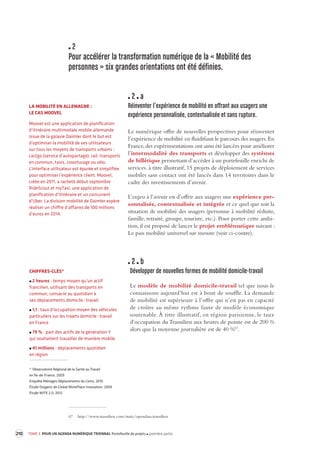 2 
Pour accélérer la transformation numérique de la « Mobilité des personnes » six grandes orientations ont été définies. 2 a 
Réinventer l’expérience de mobilité en offrant aux usagers une expérience personnalisée, contextualisée et sans rupture. 
Le numérique offre de nouvelles perspectives pour réinventer l’expérience de mobilité en fluidifiant le parcours des usagers. En France, des expérimentations ont ainsi été lancées pour améliorer l’intermodalité des transports et développer des systèmes de billétique permettant d’accéder à un portefeuille enrichi de services. à titre illustratif, 15 projets de déploiement de services mobiles sans contact ont été lancés dans 14 territoires dans le cadre des investissements d’avenir. 
L’enjeu à l’avenir est d’offrir aux usagers une expérience personnalisée, contextualisée et intégrée et ce quel que soit la situation de mobilité des usagers (personne à mobilité réduite, famille, retraité, groupe, touriste, etc.). Pour porter cette ambition, il est proposé de lancer le projet emblématique suivant : Le pass mobilité universel sur mesure (voir ci-contre). 2 b 
Développer de nouvelles formes de mobilité domicile-travail 
Le modèle de mobilité domicile-travail tel que nous le connaissons aujourd’hui est à bout de souffle. La demande de mobilité est supérieure à l’offre qui n’est pas en capacité de croître au même rythme faute de modèle économique soutenable. À titre illustratif, en région parisienne, le taux d’occupation du Transilien aux heures de pointe est de 200 % alors que la moyenne journalière est de 40 %67. 
67 http://www.transilien.com/static/opendata.transilien 
TOME 3 POUR UN AGENDA NUMÉRIQUE TRIENNAL Portefeuille de projets première partie 
210 
LA MOBILITÉ EN ALLEMAGNE : 
LE CAS MOOVEL 
Moovel est une application de planification d’itinéraire multimodale mobile allemande issue de la galaxie Daimler dont le but est d’optimiser la mobilité de ses utilisateurs sur tous les moyens de transports urbains : car2go (service d’autopartage), rail, transports en commun, taxis, covoiturage ou vélo. L’interface utilisateur est épurée et simplifiée pour optimiser l’expérience client. Moovel, créée en 2011, a racheté début septembre RideScout et myTaxi, une application de planification d’itinéraire et un concurrent d’Uber. La division mobilité de Daimler espère réaliser un chiffre d’affaires de 100 millions d’euros en 2014. 
CHIFFRES-CLÉS* 2 heures : temps moyen qu’un actif francilien, utilisant des transports en commun, consacre au quotidien à 
ses déplacements domicile - travail 1,1 : taux d’occupation moyen des véhicules particuliers sur les trajets domicile - travail 
en France 79 % : part des actifs de la génération Y 
qui souhaitent travailler de manière mobile 41 millions : déplacements quotidien 
en région 
*Observatoire Régional de la Santé au Travail 
en Île-de-France, 2009 
Enquête Ménages Déplacements du Certu, 2010 
Étude Oxygenz de Global WorkPlace Innovation, 2009 
Étude WITE 2.0, 2012  