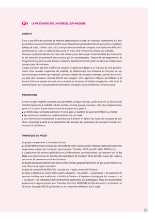 P5LE PASS MOBILITÉ UNIVERSEL SUR MESURE 
CONSTAT 
Face à une offre de solutions de mobilité pléthorique et variée, les individus recherchent à la fois des solutions leur permettant d’arbitrer leur choix de transport en fonction de paramètres multiples (temps de trajet, confort, coût, etc.) et de passer d’un mode de transport à un autre sans difficulté : commencer un trajet en Velib’, le poursuivre en train, et le terminer en voiture par exemple. 
Plusieurs expérimentations ont ainsi été lancées pour développer l’intermodalité des transports et les solutions de paiement sans contact qui les accompagnent. Preuve de cet engouement, le Programme Investissements d’Avenir prépare le déploiement de 15 projets de services mobiles sans contact dans 14 territoires. 
L’enjeu à présent est donc d’offrir une solution intégrée permettant à un individu de vivre positivement cette nouvelle expérience de mobilité, en déterminant son itinéraire en fonction de ses contraintes personnelles (par exemple : jambe cassée) et des aléas (par exemple : panne d’escalator). 
Au-delà des nouveaux services offerts aux usagers, cette approche intégrée permettrait à la France d’être un premier entrant sur ce marché, et de peser à l’échelle européenne ; elle ferait la démonstration qu’il est possible d’améliorer les transports sans modifier les infrastructures. 
PROPOSITION 
Lancer un pass mobilité universel pour permettre à chaque individu, quelle que soit sa situation de mobilité (personne à mobilité réduite, famille, retraité, groupe, touristes, etc.), de se déplacer d’un point A à un point B sans discontinuité de son parcours, grâce à : un billet unique utilisable partout en France avec un système de paiement intégré au mobile ; des services accessibles sur mobile enrichissant son trajet ; une information contextuelle lui permettant d’arbitrer en faveur du mode de transport de son choix, et générée à partir d’une exploitation des données des opérateurs de transport et de la communauté d’utilisateurs. 
DYNAMIQUE DU PROJET 
Le projet comprendrait 2 chantiers distincts : Le billet dématérialisé unique, qui nécessite de régler la question de l’interopérabilité des systèmes de plusieurs acteurs des transports (par exemple : TransDev, SNCF, Autolib’, Vélib’, RATP, etc.) ; L’application de services géolocalisés et d’informations contextualisées, qui reposent sur le Big Data, avec pour sources les données des opérateurs de transport et les données issues des réseaux sociaux et de la communauté d’utilisateurs. 
Le projet pourrait comporter une phase-pilote limitée géographiquement, et qui serait menée avec une ville ou une région volontaire. 
Le pôle de compétitivité MOV’EO, consulté sur le sujet, soutient l’initiative. 
Le pôle a labellisé au moins trois projets adjacents : les projets « Automatics » de paiement et services mobiles pour le véhicule, « Ma Micro Planète » d’expérience écologique des transports, et « Accessim » de simulateur d’environnement accessibles aux handicapés. MOV’EO recommande également le rapprochement avec Transdev, l’Institut VEDECOM, le Pôle Advancity, La Fonderie, et le réseau Européen POLIS qui mènent ou ont mené des réflexions sur le sujet. 
211  