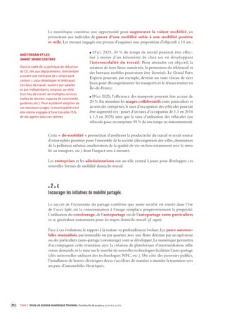 212 TOME 3 POUR UN AGENDA NUMÉRIQUE TRIENNAL Portefeuille de projets première partie 
Le numérique constitue une opportunité pour augmenter la valeur mobilité, en 
permettant aux individus de passer d’une mobilité subie à une mobilité positive 
et utile. Les travaux engagés ont permis d’esquisser une proposition d’objectifs à 10 ans : 
D’ici 2025, 30 % du temps de travail pourrait être effec-tué 
à moins d’un kilomètre de chez soi en développant 
l’intermodalité du travail. Pour atteindre cet objectif, la 
création de tiers-lieux numérisés, la promotion du télétravail et 
des bureaux mobiles pourraient être favorisés. Le Grand Paris 
Express pourrait, par exemple, devenir un vaste réseau de tiers 
lieux pour décongestionner les transports et le réseau routier en 
Île-de-France. 
D’ici 2025, l’efficience des transports pourrait être accrue de 
20 %. En stimulant les usages collaboratifs entre particuliers et 
au sein des entreprises, le taux d’occupation des véhicules pourrait 
être augmenté (ex : passer d’un taux d’occupation de 1,1 en 2014 
à 1,3 en 2025) ainsi que le taux d’utilisation des véhicules (un 
véhicule passe en moyenne 95 % de son temps en stationnement). 
Cette « dé-mobilité » permettrait d’améliorer la productivité du travail et serait source 
d’externalités positives pour l’ensemble de la société (décongestion des villes, diminution 
de la pollution urbaine, amélioration de la qualité de vie en lien notamment avec le stress 
lié au transport, etc.) dont l’impact sera à mesurer. 
Les entreprises et les administrations ont un rôle central à jouer pour développer ces 
nouvelles formes de mobilité domicile-travail. 
2 c 
Encourager les initiatives de mobilité par tagée. 
Le succès de l’économie du partage confirme que notre société est entrée dans l’ère 
de l’asset light, où la consommation à l’usage remplace progressivement la propriété. 
L’utilisation du covoiturage, de l’autopartage ou de l’autopartage entre particuliers 
va se généraliser notamment pour les trajets domicile-travail (cf. supra). 
Face à ces évolutions, le rapport à la voiture va profondément évoluer. Les parcs automo-biles 
mutualisés, par immeuble ou par quartier, avec une flotte détenue par un opérateur 
ou des particuliers (auto-partage/covoiturage) vont se développer. Le numérique permettra 
d’accompagner cette transition avec la création de plateformes d’intermédiation offre 
versus demande, et la mise sur le marché de nouvelles technologies facilitant l’auto-partage 
(clés universelles utilisant des technologies NFC, etc.). Du côté des pouvoirs publics, 
l’installation 
de bornes électriques devra s’accélérer de manière à stimuler la transition vers 
un parc d’automobiles électriques. 
AMSTERDAM ET LES 
SMART WORK CENTERS 
Dans le cadre de sa politique de réduction 
de CO² liés aux déplacements, Amsterdam 
a ouvert une trentaine de « smart work 
centers », pour développer le télétravail. 
Ces lieux de travail, ouverts aux salariés 
et aux indépendants, propose, au-delà 
d’un lieu de travail, de multiples services 
(salles de réunion, espaces de convivialité, 
garderies,etc.). Pour accélérerl’adoption de 
ces nouveaux usages, la municipalité s’est 
elle-même engagée à faire travailler 15% 
de ses agents dans ces centres. 
 