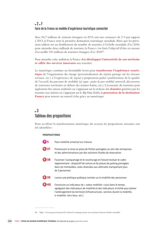 214 TOME 3 POUR UN AGENDA NUMÉRIQUE TRIENNAL Portefeuille de projets première partie 
2 f 
Faire de la France un modèle d’e xpérience touristique connectée 
Avec 84,7 millions de visiteurs étrangers en 2013, soit une croissance de 2 % par rapport 
à 2013, la France reste la première destination touristique mondiale. Alors que les prévi-sions 
tablent sur un doublement du nombre de touristes à l’échelle mondiale d’ici 2030, 
pour atteindre deux milliards de touristes, la France s’est fixée l’objectif d’être en mesure 
d’accueillir 100 millions de touristes étrangers d’ici 203068. 
Pour atteindre cette ambition, la France doit développer l’attractivité de son territoire 
et offrir des services innovants aux touristes. 
Le numérique constitue un formidable levier pour transformer l’expérience touristique 
de l’organisation du voyage (personnalisation du séjour, partage sur les réseaux 
sociaux, etc.) à l’expérience de séjour à proprement parler (amélioration de la qualité 
de l’accueil, du parcours de mobilité (cf. supra : projet de pass mobilité universel), découverte 
de nouveaux territoires en dehors des sentiers battus, etc.). L’économie du tourisme peut 
également être mieux maîtrisée en s’appuyant sur la richesse des données générées par les 
touristes eux-mêmes en s’appuyant sur le Big Data. Enfin, la promotion de la destination 
France peut trouver un nouvel écho grâce au numérique. 
3 
Tableau des propositions 
Pour accélérer la transformation numérique du secteur, les propositions suivantes ont 
été identifiées : 
PROPOSITIONS 
P 5 Pass mobilité universel sur mesure 
R 37 Promouvoir la mise en place de flottes partagées au sein des entreprises 
et des administrations par des solutions fluides de réservation 
R 38 Favoriser l’autopartage et le covoiturage en faisant évoluer le cadre 
réglementaire : dispositif de voiture et de places de parking partagées 
dans les immeubles, voies réservées aux véhicules transportant plus 
de 3 personnes 
R 39 Lancer une politique publique centrée sur la mobilité des personnes 
R 40 Construire un indicateur de « valeur mobilité » suivi dans le temps, 
agrégeant des indicateurs de mobilité et des indicateurs d’utilité pour piloter 
l’aménagement du territoire (infrastructures, services durant la mobilité, 
e-mobilité, tiers lieux, etc.) 
68 http://www.gouvernement.fr/action/la-strategie-pour-un-tourisme-francais-leader-mondial 
 