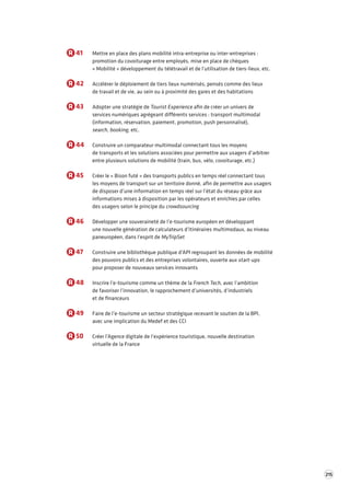 215 
R 41 Mettre en place des plans mobilité intra-entreprise ou inter-entreprises : 
promotion du covoiturage entre employés, mise en place de chèques 
« Mobilité » développement du télétravail et de l’utilisation de tiers-lieux, etc. 
R 42 Accélérer le déploiement de tiers lieux numérisés, pensés comme des lieux 
de travail et de vie, au sein ou à proximité des gares et des habitations 
R 43 Adopter une stratégie de Tourist Experience afin de créer un univers de 
services numériques agrégeant différents services : transport multimodal 
(information, réservation, paiement, promotion, push personnalisé), 
search, booking, etc. 
R 44 Construire un comparateur multimodal connectant tous les moyens 
de transports et les solutions associées pour permettre aux usagers d’arbitrer 
entre plusieurs solutions de mobilité (train, bus, vélo, covoiturage, etc.) 
R 45 Créer le « Bison futé » des transports publics en temps réel connectant tous 
les moyens de transport sur un territoire donné, afin de permettre aux usagers 
de disposer d’une information en temps réel sur l’état du réseau grâce aux 
informations mises à disposition par les opérateurs et enrichies par celles 
des usagers selon le principe du crowdsourcing 
R 46 Développer une souveraineté de l’e-tourisme européen en développant 
une nouvelle génération de calculateurs d’itinéraires multimodaux, au niveau 
paneuropéen, dans l’esprit de MyTripSet 
R 47 Construire une bibliothèque publique d’API regroupant les données de mobilité 
des pouvoirs publics et des entreprises volontaires, ouverte aux start-ups 
pour proposer de nouveaux services innovants 
R 48 Inscrire l’e-tourisme comme un thème de la French Tech, avec l’ambition 
de favoriser l’innovation, le rapprochement d’universités, d’industriels 
et de financeurs 
R 49 Faire de l’e-tourisme un secteur stratégique recevant le soutien de la BPI, 
avec une implication du Medef et des CCI 
R 50 Créer l’Agence digitale de l’expérience touristique, nouvelle destination 
virtuelle de la France 
 