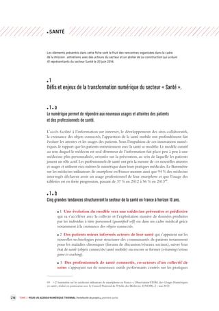216 TOME 3 POUR UN AGENDA NUMÉRIQUE TRIENNAL Portefeuille de projets première partie 
SANTÉ 
Les éléments présentés dans cette fiche sont le fruit des rencontres organisées dans le cadre 
de la mission : entretiens avec des acteurs du secteur et un atelier de co-construction qui a réuni 
41 représentants du secteur Santé le 20 juin 2014. 
1 
Défis et enjeux de la transforma tion numérique du secteur « S anté ». 
1 a 
Le numérique permet de répondre aux nouv eaux usages et attentes des patients 
et des professionnels de santé. 
L’accès facilité à l’information sur internet, le développement des sites collaboratifs, 
la croissance 
des objets connectés, l’apparition de la santé mobile ont profondément fait 
évoluer les attentes et les usages des patients. Sous l’impulsion de ces innovations numé-riques, 
le rapport que les patients entretiennent avec la santé se modifie. Le modèle curatif 
au sein duquel le médecin est seul détenteur de l’information fait place peu à peu à une 
médecine plus personnalisée, orientée sur la prévention, au sein de laquelle les patients 
jouent un rôle actif. Les professionnels de santé ont pris la mesure de ces nouvelles attentes 
et usages et utilisent eux-mêmes le numérique dans leurs pratiques médicales. Le Baromètre 
sur les médecins utilisateurs de smartphone en France montre ainsi que 94 % des médecins 
interrogés déclarent avoir un usage professionnel de leur smartphone et que l’usage des 
tablettes est en forte progression, passant de 37 % en 2012 à 56 % en 201369. 
1 b 
Cinq grandes tendances structurer ont le secteur de la s anté en France à horizon 10 ans. 
1 Une évolution du modèle vers une médecine préventive et prédictive 
qui va s’accélérer avec la collecte et l’exploitation massive de données produites 
par les individus à titre personnel (quantified self) ou dans un cadre médical grâce 
notamment à la croissance des objets connectés. 
2 Des patients mieux informés acteurs de leur santé qui s’appuient sur les 
nouvelles technologies pour structurer des communautés de patients notamment 
pour les maladies chroniques (forums de discussion/réseaux sociaux), suivre leur 
état de santé (objets connectés/santé mobile) ou encore se former (e-learning/serious 
game/e-coaching). 
3 Des professionnels de santé connectés, co-acteurs d’un collectif de 
soins s’appuyant sur de nouveaux outils performants centrés sur les pratiques 
69 « 2e baromètre sur les médecins utilisateurs de smartphone en France », Observatoire VIDAL des «Usages Numériques 
en santé», réalisé en partenariat avec le Conseil National de l'Ordre des Médecins (CNOM), 2 » mai 2013. 
 