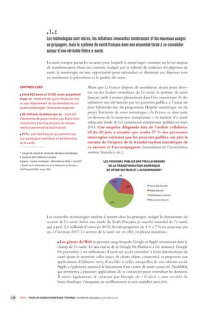 218 TOME 3 POUR UN AGENDA NUMÉRIQUE TRIENNAL Portefeuille de projets première partie 
1 c 
Les technologies sont mûres, les initia tives innovantes nombreuses et les nouv eaux usages 
se propagent, mais le s ystème de santé français dans son ensemble t arde à se consolider 
autour d’une véritable filière e-santé. 
La santé compte parmi les secteurs pour lesquels le numérique constitue un levier majeur 
de transformation. Dans un contexte marqué par la volonté de maîtriser les dépenses de 
santé, le numérique est une opportunité pour rationaliser et diminuer ces dépenses tout 
en améliorant la prévention et la qualité des soins. 
Alors que la France dispose de nombreux atouts pour deve-nir 
un des leaders mondiaux de l’e-santé, le système de santé 
français tarde à rentrer pleinement dans l’ère numérique. Si des 
initiatives ont été lancées par les pouvoirs publics, à l’instar du 
plan Télémédecine, du programme Hôpital numérique ou du 
projet Territoire de soins numérique, « la France se situe juste 
en-dessous de la moyenne européenne » en matière d’e-santé 
selon une étude de la Commission européenne publiée en mars 
2014. Une enquête diligentée lors de l’atelier collabora-tif 
du 20 juin a montré que seules 27 % des personnes 
interrogées estiment que les pouvoirs publics ont pris la 
mesure de l’impact de la transformation numérique de 
ce secteur et l’accompagnent (stimulation de l’écosystème, 
soutien financier, etc.). 
Les nouvelles technologies tardent à rentrer dans les pratiques malgré le dynamisme du 
secteur de l’e-santé. Selon une étude de Xerfi-Precepta, le marché mondial de l’e-santé, 
qui a pesé 2,4 milliards d’euros en 2012, devrait progresser de 4 % à 7 % en moyenne par 
an, à l’horizon 2017. Le secteur de la santé est, en effet, en pleine mutation : 
Les géants du Web au premier rang desquels Google et Apple investissent dans le 
champ de l’e-santé. Le lancement de la Google Fit Platform a été annoncé. Google 
Fit permettra à ses utilisateurs d’avoir un accès centralisé à leurs informations de 
santé (pour le moment celles issues de divers objets connectés), et proposera aux 
applications d’éditeurs tiers, d’accéder à celles auxquelles ils ont obtenu accès. 
Apple a également annoncé le lancement d’un carnet de santé connecté, HealthKit, 
qui permettra à plusieurs applications de se connecter pour centraliser les données. 
À noter également, la création par Google de « Calico », une société de 
biotechnologie s’attaquant au vieillissement et aux maladies associées. 
CHIFFRES-CLÉS* 
Entre 925 euros et 12 035 euros par patient 
et par an : montant des gains financiers liés 
au seul déploiement de la télémédecine sur 
quatre pathologies chroniques majeures 
80 milliards de dollars par an : montant 
d’économie de papier réalisé aux États-Unis 
consécutive à la mise en place du dossier 
médical personnalisé (estimation) 
97 % : part des français qui pensent que 
la e-santé 
peut contribuer à l’amélioration 
de la santé 
* Groupe de travail du Cercle des Décideurs Numérique 
& Santé en 2013 QDM du 4 octobre 
Rapport « Syntec numérique - Télémédecine 2020 », mai 2011. 
« Étude sur la télémédecine et la télésanté en Europe », 
ASIP Santé/FIEEC, mars 2011 
4% 
23% 
62% 
11% 
Tout 
à 
fait 
d'accord 
Plutôt 
d'accord 
Par7ellement 
d'accord 
Pas 
du 
tout 
d'accord 
LES POUVOIRS PUBLICS ONT PRIS LA MESURE 
DE LA TRANSFORMATION NUMÉRIQUE 
DE VOTRE SECTEUR ET L'ACCOMPAGNENT 
 