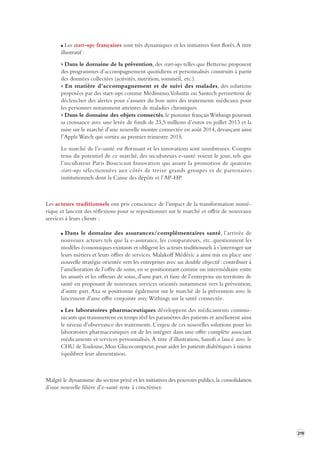 219 
Les start-ups françaises sont très dynamiques et les initiatives font florès. À titre 
illustratif : 
> Dans le domaine de la prévention, des start-ups telles que Betterise proposent 
des programmes d’accompagnement quotidiens et personnalisés construits à partir 
des données collectées (activités, nutrition, sommeil, etc.). 
> En matière d’accompagnement et de suivi des malades, des solutions 
proposées par des start-ups comme Medissimo, Voluntis ou Santech permettent de 
déclencher des alertes pour s’assurer du bon suivi des traitements médicaux pour 
les personnes notamment atteintes de maladies chroniques. 
> Dans le domaine des objets connectés, le pionnier français Withings poursuit 
sa croissance avec une levée de fonds de 23,5 millions d’euros en juillet 2013 et la 
mise sur le marché d’une nouvelle montre connectée en août 2014, devançant ainsi 
l’Apple Watch qui sortira au premier trimestre 2015. 
Le marché de l’e-santé est florissant et les innovations sont nombreuses. Compte 
tenu du potentiel de ce marché, des incubateurs e-santé voient le jour, tels que 
l’incubateur Paris Boucicaut Innovation qui assure la promotion de quatorze 
start-ups sélectionnées aux côtés de treize grands groupes et de partenaires 
institutionnels dont la Caisse des dépôts et l’AP-HP. 
Les acteurs traditionnels ont pris conscience de l’impact de la transformation numé-rique 
et lancent des réflexions pour se repositionner sur le marché et offrir de nouveaux 
services à leurs clients : 
Dans le domaine des assurances/complémentaires santé, l’arrivée de 
nouveaux acteurs tels que la e-assurance, les comparateurs, etc. questionnent les 
modèles économiques existants et obligent les acteurs traditionnels à s’interroger sur 
leurs métiers et leurs offres de services. Malakoff Médéric a ainsi mis en place une 
nouvelle stratégie orientée vers les entreprises avec un double objectif : contribuer à 
l’amélioration de l’offre de soins, en se positionnant comme un intermédiaire entre 
les assurés et les offreurs de soins, d’une part, et faire de l’entreprise un territoire de 
santé en proposant de nouveaux services orientés notamment vers la prévention, 
d’autre part. Axa se positionne également sur le marché de la prévention avec le 
lancement d’une offre conjointe avec Withings sur la santé connectée. 
Les laboratoires pharmaceutiques développent des médicaments communicants 
qui transmettent en temps réel les paramètres des patients et améliorent ainsi 
le niveau d’observance des traitements. L’enjeu de ces nouvelles solutions pour les 
laboratoires pharmaceutiques est de les intégrer dans une offre complète associant 
médicaments et services personnalisés. À titre d’illustration, Sanofi a lancé avec le 
CHU de Toulouse, Mon Glucocompteur, pour aider les patients diabétiques à mieux 
équilibrer leur alimentation. 
Malgré le dynamisme du secteur privé et les initiatives des pouvoirs publics, la consolidation 
d’une nouvelle filière d’e-santé reste à concrétiser. 
 