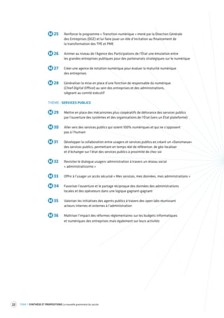 22 TOME 1 SYNTHÈSE ET PROPOSITIONS La nouvelle grammaire du succès 
M 25 Renforcer le programme « Transition numérique » mené par la Direction Générale 
des Entreprises (DGE) et lui faire jouer un rôle d’incitation au financement de 
la transformation des TPE et PME 
M 26 Animer au niveau de l’Agence des Participations de l’État une émulation entre 
les grandes entreprises publiques pour des partenariats stratégiques sur le numérique 
M 27 Créer une agence de notation numérique pour évaluer la maturité numérique 
des entreprises 
M 28 Généraliser la mise en place d’une fonction de responsable du numérique 
(Chief Digital Officer) au sein des entreprises et des administrations, 
siégeant au comité exécutif 
THÈME : SERVICES PUBLICS 
M 29 Mettre en place des mécanismes plus coopératifs de délivrance des services publics 
par l’ouverture des systèmes et des organisations de l’État (vers un État plateforme) 
M 30 Aller vers des services publics qui soient 100% numériques et qui ne s’opposent 
pas à l’humain 
M 31 Développer la collaboration entre usagers et services publics en créant un «Dansmarue» 
des services publics, permettant en temps réel de référencer, de géo-localiser 
et d’échanger sur l’état des services publics à proximité de chez soi 
M 32 Revisiter le dialogue usagers-administration à travers un réseau social 
« administratissimo » 
M 33 Offrir à l’usager un accès sécurisé « Mes services, mes données, mes administrations » 
M 34 Favoriser l’ouverture et le partage réciproque des données des administrations 
locales et des opérateurs dans une logique gagnant-gagnant 
M 35 Valoriser les initiatives des agents publics à travers des open labs réunissant 
acteurs internes et externes à l’administration 
M 36 Maîtriser l’impact des réformes réglementaires sur les budgets informatiques 
et numériques des entreprises mais également sur leurs activités 
 