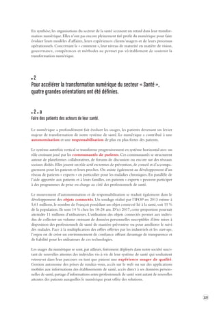 221 
En synthèse, les organisations du secteur de la santé accusent un retard dans leur transfor-mation 
numérique. Elles n’ont pas encore pleinement tiré profit du numérique pour faire 
évoluer leurs modèles d’affaires, leurs expériences clients/usagers et de leurs processus 
opérationnels. Concernant le « comment », leur niveau de maturité en matière de vision, 
gouvernance, compétences et méthodes ne permet pas véritablement de soutenir la 
transformation numérique. 
2 
Pour accélérer la transforma tion numérique du secteur « S anté », 
quatre grandes orientations ont été définies. 
2 a 
Faire des patients des acteurs de leur s anté. 
Le numérique a profondément fait évoluer les usages, les patients devenant un levier 
majeur de transformation de notre système de santé. Le numérique a contribué à une 
autonomisation et une responsabilisation de plus en plus fortes des patients. 
Le système autrefois vertical se transforme progressivement en système horizontal avec un 
rôle croissant joué par les communautés de patients. Ces communautés se structurent 
autour de plateformes collaboratives, de forums de discussion ou encore sur des réseaux 
sociaux dédiés. Elles jouent un rôle actif en termes de prévention, de conseil et d’accompagnement 
pour les patients et leurs proches. On assiste également au développement d’un 
réseau de patients « experts » en particulier pour les maladies chroniques. En parallèle de 
l’aide apportée aux patients et à leurs familles, ces patients « experts » peuvent participer 
à des programmes de prise en charge au côté des professionnels de santé. 
Le mouvement d’autonomisation et de responsabilisation se traduit également dans le 
développement des objets connectés. Un sondage réalisé par l’IFOP en 2013 estime à 
5,61 millions, le nombre de Français possédant un objet connecté lié à la santé, soit 11 % 
de la population. Ils sont 14 % chez les 18-24 ans. D’ici 2017, cette proportion pourrait 
atteindre 11 millions d’utilisateurs. L’utilisation des objets connectés permet aux indivi-dus 
de collecter un volume croissant de données personnelles susceptibles d’être mises à 
disposition des professionnels de santé de manière préventive ou pour améliorer le suivi 
des malades. Face à la multiplication des offres offertes par les industriels et les start-ups, 
l’enjeu est de créer un environnement de confiance offrant davantage de transparence et 
de fiabilité pour les utilisateurs de ces technologies. 
Les usages du numérique se sont, par ailleurs, fortement déployés dans notre société suscitant 
de nouvelles attentes des individus vis-à-vis de leur système de santé qui souhaitent 
retrouver dans leur parcours en tant que patient une expérience usager de qualité. 
Gestion autonome des prises de rendez-vous, accès sur le web ou sur des applications 
mobiles aux informations des établissements de santé, accès direct à ses données person-nelles 
de santé, partage d’informations entre professionnels de santé sont autant de nouvelles 
attentes des patients auxquelles le numérique peut offrir des solutions. 
 