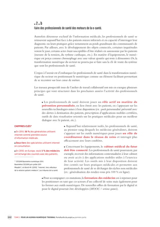222 TOME 3 POUR UN AGENDA NUMÉRIQUE TRIENNAL Portefeuille de projets première partie 
2 b 
Faire des professionnels de santé des moteurs de la e -santé. 
Autrefois détenteur exclusif de l’information médicale, les professionnels de santé se 
retrouvent aujourd’hui face à des patients mieux informés et en capacité d’interroger leur 
diagnostic ou leurs pratiques grâce notamment au poids grandissant des communautés de 
patients. Par ailleurs, avec le développement des objets connectés, certaines inquiétudes 
voient le jour, certains actes étant susceptibles d’être réalisés en autonomie par les patients 
(mesure de la tension, du rythme cardiaque, etc.). En matière d’équipements, le numé-rique 
est perçu comme chronophage avec une valeur ajoutée qui reste à démontrer. Or, la 
transformation numérique du secteur ne pourra pas se faire sans la clé de voute du système 
que sont les professionnels de santé. 
L’enjeu à l’avenir est d’embarquer les professionnels de santé dans la transformation numé-rique 
du secteur en positionnant le numérique comme un élément facilitant permettant 
de se recentrer sur leur coeur de métier. 
Les travaux prospectifs issus de l’atelier de travail collaboratif ont mis en exergue plusieurs 
principes qui vont structurer dans les prochaines années l’activité des professionnels 
de santé. 
Les professionnels de santé doivent jouer un rôle actif en matière de 
prévention personnalisée, en lien étroit avec les patients, en s’appuyant sur les 
nouvelles technologies mises à leur disposition (ex : push personnalisé préventif avec 
des alertes à destination des patients, prescription d’applications mobiles certifiées, 
outils de data visualisation orientés sur les pratiques médicales pour un meilleur 
dialogue avec le patient, etc.). 
Aujourd’hui relativement isolés, les professionnels de santé, 
au premier rang desquels les médecins généralistes, doivent 
s’appuyer sur les outils numériques pour jouer un rôle de 
coordinateur dans le réseau de soins et interagir plus 
efficacement avec leurs confrères. 
Concernant les équipements, le cabinet médical du futur 
doit être connecté. Les professionnels de santé pourraient, par 
exemple, recevoir des informations contextualisées à leur cabinet 
ou avoir accès à des applications mobiles utiles à l’exercice 
de leur activité. Les outils mis à leur disposition doivent 
être centrés sur leurs pratiques médicales et permettre aux 
professionnels de santé de se décharger des tâches non médicales 
(ex : généralisation des rendez-vous pris 100 % en ligne). 
Pour accompagner ces mutations, la formation des médecins est à repenser pour 
les positionner en tant que co-acteurs d’un collectif de soins mais également pour 
les former aux outils numériques. De nouvelles offres de formation par le digital et 
pour le digital pourrait être développées (MOOC / serious games). 
CHIFFRES-CLÉS* 
En 2013, 56 % des généralistes utilisent 
internet comme première source 
d’information médicale. 
Deux tiers des spécialistes utilisent internet 
en consultation. 
En 2010, en Europe, seuls 5 % des médecins 
ont échangé des courriels avec des patients. 
* CESSIM Baromètre numérique 2013 
Baromètre CESSIM juin-juillet 2011 
Meadel C. et Akrich M. (2010), “internet, tiers nébuleux 
de la relation patient-médecin”, Les tribunes de la santé 
 
