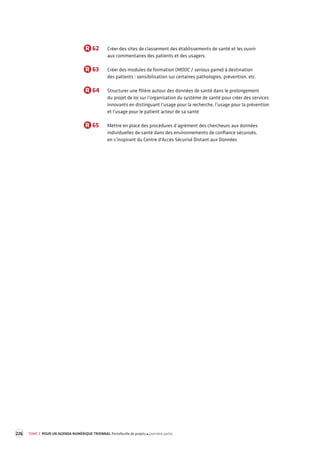 226 TOME 3 POUR UN AGENDA NUMÉRIQUE TRIENNAL Portefeuille de projets première partie 
R 62 Créer des sites de classement des établissements de santé et les ouvrir 
aux commentaires des patients et des usagers. 
R 63 Créer des modules de formation (MOOC / serious game) à destination 
des patients : sensibilisation sur certaines pathologies, prévention, etc. 
R 64 Structurer une filière autour des données de santé dans le prolongement 
du projet de loi sur l’organisation du système de santé pour créer des services 
innovants en distinguant l’usage pour la recherche, l’usage pour la prévention 
et l’usage pour le patient acteur de sa santé 
R 65 Mettre en place des procédures d’agrément des chercheurs aux données 
individuelles de santé dans des environnements de confiance sécurisés, 
en s’inspirant du Centre d’Accès Sécurisé Distant aux Données 
 