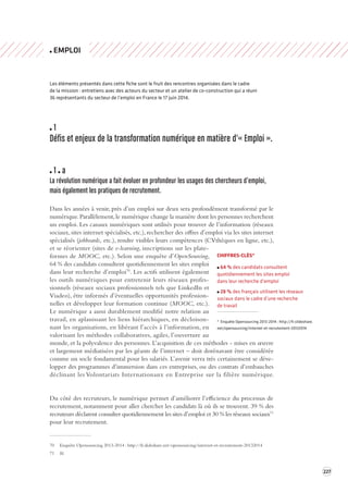 227 
EMPLOI 
Les éléments présentés dans cette fiche sont le fruit des rencontres organisées dans le cadre 
de la mission : entretiens avec des acteurs du secteur et un atelier de co-construction qui a réuni 
36 représentants du secteur de l’emploi en France le 17 juin 2014. 
1 
Défis et enjeux de la transforma tion numérique en ma tière d'« Emploi ». 
1 a 
La révolution numérique a fait é voluer en profondeur les usages des chercheurs d’emploi, 
mais également les pra tiques de recrutement . 
Dans les années à venir, près d’un emploi sur deux sera profondément transformé par le 
numérique. Parallèlement, le numérique change la manière dont les personnes recherchent 
un emploi. Les canaux numériques sont utilisés pour trouver de l’information (réseaux 
sociaux, sites internet spécialisés, etc.), rechercher des offres d’emploi via les sites internet 
spécialisés (jobboards, etc.), rendre visibles leurs compétences (CVthèques en ligne, etc.), 
et se réorienter (sites de e-learning, inscriptions sur les plate-formes 
de MOOC, etc.). Selon une enquête d’OpenSourcing, 
64 % des candidats consultent quotidiennement les sites emploi 
dans leur recherche d’emploi70. Les actifs utilisent également 
les outils numériques pour entretenir leurs réseaux profes-sionnels 
(réseaux sociaux professionnels tels que LinkedIn et 
Viadeo), être informés d’éventuelles opportunités profession-nelles 
et développer leur formation continue (MOOC, etc.). 
Le numérique a aussi durablement modifié notre relation au 
travail, en aplanissant les liens hiérarchiques, en décloison-nant 
les organisations, en libérant l’accès à l’information, en 
valorisant les méthodes collaboratives, agiles, l’ouverture au 
monde, et la polyvalence des personnes. L’acquisition de ces méthodes - mises en oeuvre 
et largement médiatisées par les géants de l’internet – doit dorénavant être considérée 
comme un socle fondamental pour les salariés. L’avenir verra très certainement se déve-lopper 
des programmes d’immersion dans ces entreprises, ou des contrats d’embauches 
déclinant les Volontariats Internationaux en Entreprise sur la filière numérique. 
Du côté des recruteurs, le numérique permet d’améliorer l’efficience du processus de 
recrutement, notamment pour aller chercher les candidats là où ils se trouvent. 39 % des 
recruteurs déclarent consulter quotidiennement les sites d’emploi et 30 % les réseaux sociaux71 
pour leur recrutement. 
70 Enquête Opensourcing 2013-2014 
: http://fr.slideshare.net/opensourcing/internet‑et-recrutement- 
20132014 
71 Id. 
CHIFFRES-CLÉS* 
64 % des candidats consultent 
quotidiennement les sites emploi 
dans leur recherche d’emploi 
28 % des français utilisent les réseaux 
sociaux dans le cadre d’une recherche 
de travail 
* Enquête Opensourcing 2013-2014 
: http://fr.slideshare. 
net/opensourcing/internet‑et-recrutement- 
20132014 
 