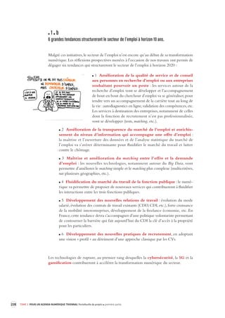 228 TOME 3 POUR UN AGENDA NUMÉRIQUE TRIENNAL Portefeuille de projets première partie 
1 b 
6 grandes tendances structurer ont le secteur de l’emploi à horizon 10 ans. 
Malgré ces initiatives, le secteur de l’emploi n’est encore qu’au début de sa transformation 
numérique. Les réflexions prospectives menées à l’occasion de nos travaux ont permis de 
dégager six tendances qui structureront le secteur de l’emploi à horizon 2020 : 
1 Amélioration de la qualité de service et de conseil 
aux personnes en recherche d’emploi ou aux entreprises 
souhaitant pourvoir un poste : les services autour de la 
recherche d’emploi vont se développer et l’accompagnement 
de bout en bout du chercheur d’emploi va se généraliser, pour 
tendre vers un accompagnement de la carrière tout au long de 
la vie : autodiagnostics en ligne, validation des compétences, etc. 
Les services à destination des entreprises, notamment de celles 
dont la fonction de recrutement n’est pas professionnalisée, 
vont se développer (tests, matching, etc.). 
2 Amélioration de la transparence du marché de l’emploi et enrichissement 
du niveau d’information qui accompagne une offre d’emploi : 
la maîtrise et l’ouverture des données et de l’analyse statistique du marché de 
l’emploi va s’avérer déterminante pour fluidifier le marché du travail et lutter 
contre le chômage. 
3 Maîtrise et amélioration du matching entre l’offre et la demande 
d’emploi : les nouvelles technologies, notamment autour du Big Data, vont 
permettre d’améliorer le matching simple et le matching plus complexe (multicritères, 
sur plusieurs géographies, etc.). 
4 Fluidification du marché du travail de la fonction publique : le numé-rique 
va permettre de proposer de nouveaux services qui contribueront à fluidifier 
les interactions entre les trois fonctions publiques. 
5 Développement des nouvelles relations de travail : évolution du mode 
salarié, évolution des contrats de travail existants (CDD, CDI, etc.), forte croissance 
de la mobilité interentreprises, développement de la freelance économie, etc. En 
France, cette tendance devra s’accompagner d’une politique volontariste permettant 
de contourner la barrière qui fait aujourd’hui du CDI la clé d’accès à la propriété 
pour les particuliers. 
6 Développement des nouvelles pratiques de recrutement, en adoptant 
une vision « profil » au détriment d’une approche classique par les CVs. 
Les technologies de rupture, au premier rang desquelles la cybersécurité, la 5G et la 
gamification 
contribueront à accélérer la transformation numérique du secteur. 
 