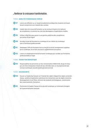 23 
Renforcer la croissance transformation. 
THÈME : MOBILITÉ ET REDESIGN DE L’EMPLOI 
M 37 Lancer une réflexion sur un nouvel encadrement juridique des situations de travail, 
tenant compte de la non-linéarité des carrières 
M 38 Investir dans les cursus de formation sur les secteurs d’avenir et en pénurie 
de compétences, en premier lieu celui des développeurs d’applications mobiles 
M 39 Utiliser le Big Data pour passer à une gestion prédictive des compétences 
par secteur et par région 
M 40 Accroître la part de formation au numérique et aux métiers du numérique 
dans la formation professionnelle 
M 41 Développer l’offre de formation tout au long de la vie de l’enseignement supérieur 
par le numérique, et en faire une source supplémentaire de revenus 
M 42 Lancer un compte personnel de formation numérique pour accéder aux formations 
professionnelles en ligne 
THÈME : TRANSITION ÉNERGÉTIQUE 
M 43 Responsabiliser les personnes sur leur consommation d’électricité, de gaz et d’eau 
par une mise à disposition directe de leurs données dans un cloud personnel avec 
services numériques associés (green personal service) 
THÈME : SOUVERAINETÉ 
M 44 Assurer un leadership français sur l’internet des objets intégrant les objets connectés : 
réseau, système d’exploitation optimisant les interactions avec les objets connectés, 
développement d’une filière, émission de standards technologiques, concentration 
des investissements, formations 
M 45 Positionner les leaders français de la sécurité numérique sur le domaine émergent 
de la personnalisation anonyme 
 