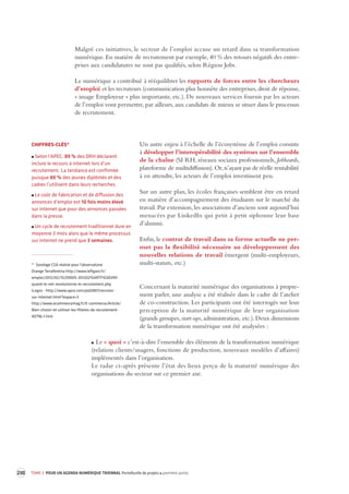 230 TOME 3 POUR UN AGENDA NUMÉRIQUE TRIENNAL Portefeuille de projets première partie 
Malgré ces initiatives, le secteur de l’emploi accuse un retard dans sa transformation 
numérique. 
En matière de recrutement par exemple, 40 % des retours négatifs des entre-prises 
aux candidatures ne sont pas qualifiés, selon Région Jobs. 
Le numérique a contribué à rééquilibrer les rapports de forces entre les chercheurs 
d’emploi et les recruteurs (communication plus honnête des entreprises, droit de réponse, 
« image Employeur » plus importante, etc.). De nouveaux services fournis par les acteurs 
de l’emploi vont permettre, par ailleurs, aux candidats de mieux se situer dans le processus 
de recrutement. 
Un autre enjeu à l’échelle de l’écosystème de l’emploi consiste 
à développer l’interopérabilité des systèmes sur l’ensemble 
de la chaîne (SI RH, réseaux sociaux professionnels, 
Jobboards, 
plateforme de multidiffusion). Or, n’ayant pas de réelle rentabilité 
à en attendre, les acteurs de l’emploi investissent peu. 
Sur un autre plan, les écoles françaises semblent être en retard 
en matière d’accompagnement des étudiants sur le marché du 
travail. Par extension, les associations d’anciens sont aujourd’hui 
menacées par LinkedIn qui petit à petit siphonne leur base 
d’alumni. 
Enfin, le contrat de travail dans sa forme actuelle ne per-met 
pas la flexibilité nécessaire au développement des 
nouvelles relations de travail émergent (multi-employeurs, 
multi-statuts, etc.) 
Concernant la maturité numérique des organisations à propre-ment 
parler, une analyse a été réalisée dans le cadre de l’atelier 
de co-construction. Les participants ont été interrogés sur leur 
perception de la maturité numérique de leur organisation 
(grands groupes, start-ups, administration, etc.). Deux dimensions 
de la transformation numérique ont été analysées : 
Le « quoi » c’est-à-dire l’ensemble des éléments de la transformation numérique 
(relation clients/usagers, fonctions de production, nouveaux modèles d’affaires) 
implémentés dans l’organisation. 
Le radar ci-après présente l’état des lieux perçu de la maturité numérique des 
organisations du secteur sur ce premier axe. 
CHIFFRES-CLÉS* 
Selon l’APEC, 89 % des DRH déclarent 
inclure le recours à internet lors d’un 
recrutement. La tendance est confirmée 
puisque 80 % des jeunes diplômés et des 
cadres l’utilisent dans leurs recherches. 
Le coût de fabrication et de diffusion des 
annonces d’emploi est 10 fois moins élevé 
sur internet que pour des annonces passées 
dans la presse. 
Un cycle de recrutement traditionnel dure en 
moyenne 3 mois alors que le même processus 
sur internet ne prend que 3 semaines. 
* Sondage CSA réalisé pour l'observatoire 
Orange Terrafemina http://www.lefigaro.fr/ 
emploi/2012/02/15/09005-20120215ARTFIG00399- 
quand-le-net-revolutionne-le-recrutement.php 
iLogos - http://www.apce.com/pid2807/recruter-sur- 
internet.html?espace=3 
http://www.ecommercemag.fr/E-commerce/Article/ 
Bien-choisir-et-utiliser-les-filieres-de-recrutement- 
40796-1.htm 
 