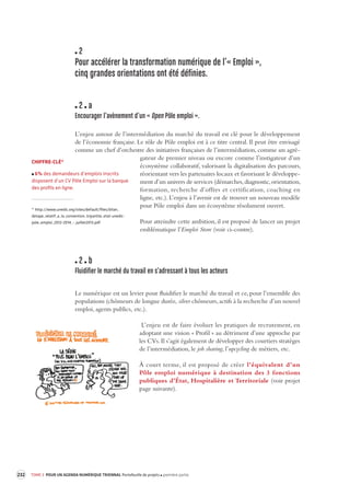 232 TOME 3 POUR UN AGENDA NUMÉRIQUE TRIENNAL Portefeuille de projets première partie 
2 
Pour accélérer la transforma tion numérique de l’« Emploi », 
cinq grandes orientations ont été définies. 
2 a 
Encourager l’avènement d’un « Open Pôle emploi ». 
L’enjeu autour de l’intermédiation du marché du travail est clé pour le développement 
de l’économie française. Le rôle de Pôle emploi est à ce titre central. Il peut être envisagé 
comme un chef d’orchestre des initiatives françaises de l’intermédiation, comme un agré-gateur 
de premier niveau ou encore comme l’instigateur d’un 
écosystème collaboratif, valorisant la digitalisation des parcours, 
réorientant vers les partenaires locaux et favorisant le développe-ment 
d’un univers de services (démarches, diagnostic, orientation, 
formation, recherche d’offres et certification, coaching en 
ligne, etc.). L’enjeu à l’avenir est de trouver un nouveau modèle 
pour Pôle emploi dans un écosystème résolument 
ouvert. 
Pour atteindre cette ambition, il est proposé de lancer un projet 
emblématique l’Emploi Store (voir ci-contre). 
2 b 
Fluidifier le marché du tra vail en s’adressant à tous les acteur s 
Le numérique est un levier pour fluidifier le marché du travail et ce, pour l’ensemble des 
populations (chômeurs de longue durée, silver chômeurs, actifs à la recherche d’un nouvel 
emploi, agents publics, etc.). 
L’enjeu est de faire évoluer les pratiques de recrutement, en 
adoptant une vision « Profil » au détriment d’une approche par 
les CVs. Il s’agit également de développer des courtiers stratèges 
de l’intermédiation, le job sharing, l’upcycling de métiers, etc. 
À court terme, il est proposé de créer l’équivalent d’un 
Pôle emploi numérique à destination des 3 fonctions 
publiques d’État, Hospitalière et Territoriale (voir projet 
page suivante). 
CHIFFRE-CLÉ* 
6% des demandeurs d’emplois inscrits 
disposent d’un CV Pôle Emploi sur la banque 
des profils en ligne. 
* http://www.unedic.org/sites/default/files/bilan_ 
detape_relatif_a_la_convention_tripartite_etat-unedic-pole_ 
emploi_2012-2014_-_juillet2013.pdf 
 