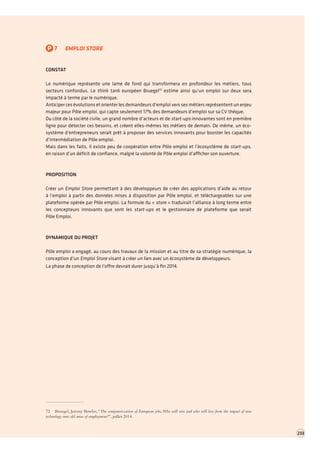 P7EMPLOI STORE 
CONSTAT 
Le numérique représente une lame de fond qui transformera en profondeur les métiers, tous secteurs confondus. Le think tank européen Bruegel72 estime ainsi qu’un emploi sur deux sera impacté à terme par le numérique. 
Anticiper ces évolutions et orienter les demandeurs d’emploi vers ses métiers représentent un enjeu majeur pour Pôle emploi, qui capte seulement 17% des demandeurs d’emploi sur sa CV thèque. 
Du côté de la société civile, un grand nombre d’acteurs et de start-ups innovantes sont en première ligne pour détecter ces besoins, et créent elles-mêmes les métiers de demain. De même, un écosystème d’entrepreneurs serait prêt à proposer des services innovants pour booster les capacités d’intermédiation de Pôle emploi. 
Mais dans les faits, il existe peu de coopération entre Pôle emploi et l’écosystème de start-ups, 
en raison d’un déficit de confiance, malgré la volonté de Pôle emploi d’afficher son ouverture. 
PROPOSITION 
Créer un Emploi Store permettant à des développeurs de créer des applications d’aide au retour à l’emploi à partir des données mises à disposition par Pôle emploi, et téléchargeables sur une plateforme opérée par Pôle emploi. La formule du « store » traduirait l’alliance à long terme entre les concepteurs innovants que sont les start-ups et le gestionnaire de plateforme que serait 
Pôle Emploi. 
DYNAMIQUE DU PROJET 
Pôle emploi a engagé, au cours des travaux de la mission et au titre de sa stratégie numérique, la conception d’un Emploi Store visant à créer un lien avec un écosystème de développeurs. 
La phase de conception de l’offre devrait durer jusqu’à fin 2014. 
72 Bruegel, Jeremy Bowles, “The computerization of European jobs, Who will win and who will lose from the impact of new technology onto old areas of employment?”, juillet 2014. 
233  