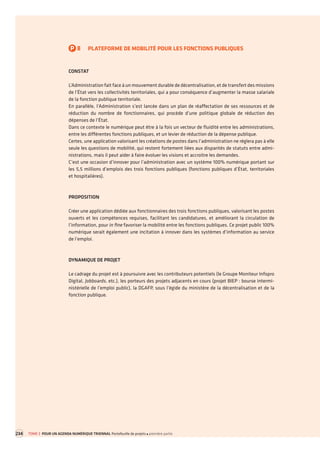 P8PLATEFORME DE MOBILITÉ POUR LES FONCTIONS PUBLIQUES 
CONSTAT 
L’Administration fait face à un mouvement durable de décentralisation, et de transfert des missions de l’État vers les collectivités territoriales, qui a pour conséquence d’augmenter la masse salariale de la fonction publique territoriale. 
En parallèle, l’Administration s’est lancée dans un plan de réaffectation de ses ressources et de réduction du nombre de fonctionnaires, qui procède d’une politique globale de réduction des dépenses de l’État. 
Dans ce contexte le numérique peut être à la fois un vecteur de fluidité entre les administrations, entre les différentes fonctions publiques, et un levier de réduction de la dépense publique. 
Certes, une application valorisant les créations de postes dans l’administration ne réglera pas à elle seule les questions de mobilité, qui restent fortement liées aux disparités de statuts entre administrations, mais il peut aider à faire évoluer les visions et accroitre les demandes. 
C’est une occasion d’innover pour l’administration avec un système 100% numérique portant sur les 5,5 millions d’emplois des trois fonctions publiques (fonctions publiques d’État, territoriales 
et hospitalières). 
PROPOSITION 
Créer une application dédiée aux fonctionnaires des trois fonctions publiques, valorisant les postes ouverts et les compétences requises, facilitant les candidatures, et améliorant la circulation de l’information, pour in fine favoriser la mobilité entre les fonctions publiques. Ce projet public 100% numérique serait également une incitation à innover dans les systèmes d’information au service de l’emploi. 
DYNAMIQUE DE PROJET 
Le cadrage du projet est à poursuivre avec les contributeurs potentiels (le Groupe Moniteur Infopro Digital, Jobboards, etc.), les porteurs des projets adjacents en cours (projet BIEP : bourse interministérielle de l’emploi public), la DGAFP, sous l’égide du ministère de la décentralisation et de la fonction publique. 
234 
TOME 3 POUR UN AGENDA NUMÉRIQUE TRIENNAL Portefeuille de projets première partie  
