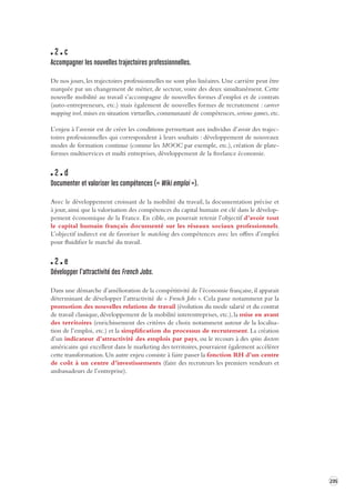 235 
2 c 
Accompagner les nouvelles trajectoires professionnelles. 
De nos jours, les trajectoires professionnelles ne sont plus linéaires. Une carrière peut être 
marquée par un changement de métier, de secteur, voire des deux simultanément. Cette 
nouvelle mobilité au travail s’accompagne de nouvelles formes d’emploi et de contrats 
(auto-entrepreneurs, etc.) mais également de nouvelles formes de recrutement : carreer 
mapping tool, mises en situation virtuelles, communauté de compétences, serious games, etc. 
L’enjeu à l’avenir est de créer les conditions permettant aux individus d’avoir des trajec-toires 
professionnelles qui correspondent à leurs souhaits : développement de nouveaux 
modes de formation continue (comme les MOOC par exemple, etc.), création de plate-formes 
multiservices et multi entreprises, développement de la freelance économie. 
2 d 
Documenter et valoriser les compétences (« Wiki emploi »). 
Avec le développement croissant de la mobilité du travail, la documentation précise et 
à jour, ainsi que la valorisation des compétences du capital humain est clé dans le développement 
économique de la France. En cible, on pourrait retenir l’objectif d’avoir tout 
le capital humain français documenté sur les réseaux sociaux professionnels. 
L’objectif indirect est de favoriser le matching des compétences avec les offres d’emploi 
pour fluidifier le marché du travail. 
2 e 
Développer l’attractivité des French Jobs. 
Dans une démarche d’amélioration de la compétitivité de l’économie française, il apparait 
déterminant de développer l’attractivité de « French Jobs ». Cela passe notamment par la 
promotion des nouvelles relations de travail (évolution du mode salarié et du contrat 
de travail classique, développement de la mobilité interentreprises, etc.), la mise en avant 
des territoires (enrichissement des critères de choix notamment autour de la localisa-tion 
de l’emploi, etc.) et la simplification du processus de recrutement. La création 
d’un indicateur d’attractivité des emplois par pays, ou le recours à des spins doctors 
américains qui excellent dans le marketing des territoires, pourraient également accélérer 
cette transformation. Un autre enjeu consiste à faire passer la fonction RH d’un centre 
de coût à un centre d’investissements (faire des recruteurs les premiers vendeurs et 
ambassadeurs de l’entreprise). 
 
