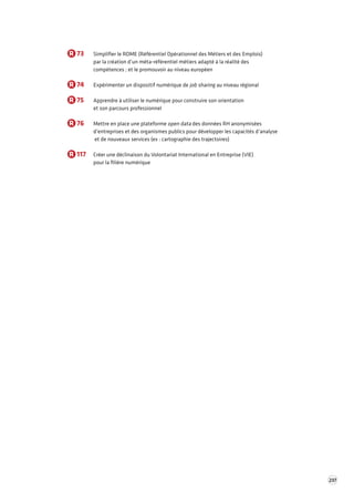 237 
R 73 Simplifier le ROME (Référentiel Opérationnel des Métiers et des Emplois) 
par la création d’un méta-référentiel métiers adapté à la réalité des 
compétences ; et le promouvoir au niveau européen 
R 74 Expérimenter un dispositif numérique de job sharing au niveau régional 
R 75 Apprendre à utiliser le numérique pour construire son orientation 
et son parcours professionnel 
R 76 Mettre en place une plateforme open data des données RH anonymisées 
d’entreprises et des organismes publics pour développer les capacités d’analyse 
et de nouveaux services (ex : cartographie des trajectoires) 
R 117 Créer une déclinaison du Volontariat International en Entreprise (VIE) 
pour la filière numérique 
 