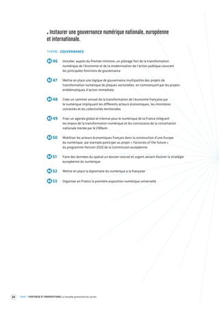 24 TOME 1 SYNTHÈSE ET PROPOSITIONS La nouvelle grammaire du succès 
Instaurer une gouvernance numérique nationale, européenne 
et internationale. 
THÈME : GOUVERNANCE 
M 46 Installer, auprès du Premier ministre, un pilotage fort de la transformation 
numérique de l’économie et de la modernisation de l’action publique couvrant 
les principales fonctions de gouvernance 
M 47 Mettre en place une logique de gouvernance multipartite des projets de 
transformation numérique de plaques sectorielles, en commençant par les projets 
emblématiques d’action immédiate 
M 48 Créer un sommet annuel de la transformation de l’économie française par 
le numérique impliquant les différents acteurs économiques, les ministères 
concernés et les collectivités territoriales 
M 49 Fixer un agenda global et triennal pour le numérique de la France intégrant 
les enjeux de la transformation numérique et les conclusions de la concertation 
nationale menée par le CNNum 
M 50 Mobiliser les acteurs économiques français dans la construction d’une Europe 
du numérique, par exemple participer au projet « Factories of the future » 
du programme Horizon 2020 de la Commission européenne 
M 51 Faire des données du spatial un dossier concret et urgent venant illustrer la stratégie 
européenne du numérique 
M 52 Mettre en place la diplomatie du numérique à la française 
M 53 Organiser en France la première exposition numérique universelle 
 