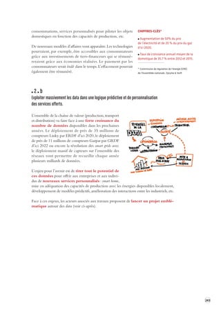 243 
consommations, 
services personnalisés pour piloter les objets 
domestiques en fonction des capacités de production, etc. 
De nouveaux modèles d’affaires vont apparaître. Les technologies 
pourraient, par exemple, être accessibles aux consommateurs 
grâce aux investissements de tiers-financeurs qui se rémunè-reraient 
grâce aux économies réalisées. Le paiement par les 
consommateurs serait étalé dans le temps. L’effacement pourrait 
également être rémunéré. 
2 b 
Exploiter massivement les data dans une logique prédictiv e et de per sonnalisation 
des services offerts. 
L’ensemble de la chaîne de valeur (production, transport 
et distribution) va faire face à une forte croissance du 
nombre de données disponibles dans les prochaines 
années. Le déploiement de près de 35 millions de 
compteurs Linky par ERDF d’ici 2020, le déploiement 
de près de 11 millions de compteurs Gazpar par GRDF 
d’ici 2022 ou encore la révolution des smart grids avec 
le déploiement massif de capteurs sur l’ensemble des 
réseaux vont permettre de recueillir chaque année 
plusieurs milliards de données. 
L’enjeu pour l’avenir est de tirer tout le potentiel de 
ces données pour offrir aux entreprises et aux indivi-dus 
de nouveaux services personnalisés : smart home, 
mise en adéquation des capacités de production avec les énergies disponibles localement, 
développement de modèles prédictifs, amélioration des interactions entre les industriels, etc. 
Face à ces enjeux, les acteurs associés aux travaux proposent de lancer un projet emblé-matique 
autour des data (voir ci-après). 
CHIFFRES-CLÉS* 
Augmentation de 50% du prix 
de l’électricité et de 20 % du prix du gaz 
d’ici 2020. 
Taux de croissance annuel moyen de la 
domotique de 35,7 % entre 2012 et 2015. 
* Commission de régulation de l’énergie (CRE) 
de l’Assemblée nationale. Zpryme & Xerfi 
 