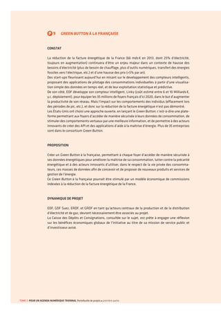 P9GREEN BUTTON À LA FRANÇAISE 
CONSTAT 
La réduction de la facture énergétique de la France (66 mds € en 2013, dont 25% d’électricité, toujours en augmentation) continuera d’être un enjeu majeur dans un contexte de hausse des besoins d’électricité (plus de besoin de chauffage, plus d’outils numériques, transfert des énergies fossiles vers l’électrique, etc.) et d’une hausse des prix (+5% par an). 
Des start-ups fleurissent aujourd’hui en misant sur le développement des compteurs intelligents, proposant des applications de pilotage des consommations individuelles à partir d’une visualisation simple des données en temps réel, et de leur exploitation statistique et prédictive. 
De son côté, EDF développe son compteur intelligent, Linky (coût estimé entre 6 et 10 Milliards €, y.c. déploiement), pour équiper les 35 millions de foyers français d’ici 2020, dans le but d’augmenter la productivité de son réseau. Mais l’impact sur les comportements des individus (effacement lors des périodes de pic, etc.), et donc sur la réduction de la facture énergétique n’est pas démontré. 
Les États-Unis ont choisi une approche ouverte, en lançant le Green Button, c’est-à-dire une plateforme permettant aux foyers d’accéder de manière sécurisée à leurs données de consommation, de stimuler des comportements vertueux par une meilleure information, et de permettre à des acteurs innovants de créer des API et des applications d’aide à la maîtrise d’énergie. Plus de 35 entreprises sont dans le consortium Green Button. 
PROPOSITION 
Créer un Green Button à la française, permettant à chaque foyer d’accéder de manière sécurisée à ses données énergétiques pour améliorer la maîtrise de sa consommation, lutter contre la précarité énergétique et à des acteurs innovants d’utiliser, dans le respect de la vie privée des consommateurs, ces masses de données afin de concevoir et de proposer de nouveaux produits et services de gestion de l’énergie. 
Ce Green Button à la française pourrait être stimulé par un modèle économique de commissions indexées à la réduction de la facture énergétique de la France. 
DYNAMIQUE DE PROJET 
EDF, GDF Suez, ERDF, et GRDF en tant qu’acteurs centraux de la production et de la distribution d’électricité et de gaz, devront nécessairement être associés au projet. 
La Caisse des Dépôts et Consignations, consultée sur le sujet, est prête à engager une réflexion sur les bénéfices économiques globaux de l’initiative au titre de sa mission de service public et d’investisseur avisé. 
TOME 3 POUR UN AGENDA NUMÉRIQUE TRIENNAL Portefeuille de projets première partie  