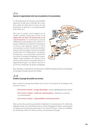 245 
2 c 
Favoriser le rapprochement entre lieux de pr oduction et de consomma tion. 
Le développement des énergies renouvelables 
représente un défi pour l’ensemble des acteurs 
de la chaîne de valeur dans la mesure où cette 
production est aléatoire et non programmable 
(vent, soleil, etc.). 
Alors que le système actuel s’appuie sur un 
modèle centralisé, l’enjeu pour l’avenir est de 
rapprocher les lieux de production et de 
consommation. Les participants à l’atelier 
collaboratif ont ainsi proposé qu’en 2025, 10 % 
du parc résidentiel soit autonome et déconnecté 
au réseau ce qui représente environ 3 % de la 
consommation actuelle. Au-delà des bénéfices 
financiers pour les usagers et les pouvoirs publics 
(amélioration de l’indépendance énergétique 
notamment), cette proposition permettrait 
d’accélérer la transition énergétique, de respon-sabiliser 
chaque individu et de renforcer le lien 
social au niveau local. Le numérique favorise ce 
rapprochement grâce aux objets connectés et 
aux services numériques de gestion énergétique. 
Pour atteindre cet objectif, des investissements en R&D, notamment dans les technologies 
de stockage d’énergie, doivent être réalisés. 
2 d 
Accélérer le passage des produits aux services. 
Pour accélérer le passage des produits aux services, il est proposé de développer trois 
nouveaux services : 
Un service orienté « à usage domotique » (service global proposé par un tiers) 
Un service orienté « mode de consommation » (itinérance, on-demand, 
co-consommation) 
Un service orienté « responsabilité environnementale » 
Alors que les deux premiers permettront d’optimiser la consommation et le confort des 
utilisateurs finaux et se matérialiseront par un contrat d’engagement entre le consommateur 
et l’opérateur, le troisième permettra, grâce à un système de bonus / malus, de sensibiliser 
de manière plus efficace les clients sur leurs consommations d’énergie. 
 