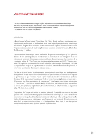 251 
SOUVERAINETÉ NUMÉRIQUE 
Ceci est la restitution fidèle des échanges du petit déjeuner sur la souveraineté numérique qui 
a eu lieu le 18 juin 2014. Ce petit déjeuner a été animé par Philippe Dewost, directeur de programme 
numérique au sein de la mission programme d’investissements d’avenir. 
Les verbatims sont en italique dans le texte. 
Introduction 
« Le thème de la Souveraineté Numérique fait l’objet depuis quelques semaines de mul-tiples 
débats, productions, et déclarations, mais il est regardé principalement sous l’angle 
du droit des peuples et des individus. Cette dimension est capitale, mais ne saurait occulter 
l’enjeu, pour une nation, de maîtriser pleinement ses choix (cf. interview de L. Bloch dans 
Le Monde du 1er Juillet). 
La souveraineté numérique est un réel enjeu de guerre économique, qu’il s’agisse de 
défense de nos intérêts politiques et industriels, de protection de nos entreprises et de nos 
citoyens, de recherche d’avantages concurrentiels, ou dans certains cas plus extrêmes de la 
continuité même de l’État. Songeons simplement au fait suivant : en 2007, l’Estonie, après 
avoir fait le pari du tout numérique, subit la première cyber-attaque d’envergure. En 2014, 
le pays annonce un plan de rapatriement de toutes ses infrastructures numériques dans le 
cloud pour se prémunir d’une cyber-attaque russe… 
De fait, on ne peut limiter les réflexions sur la souveraineté numérique aux seules postures 
de régulation ou à la production de référentiels de cybersécurité : il convient de se reposer 
la question de ce que l’on veut / doit / peut maîtriser dans les constituants de la chaîne 
de valeur de la souveraineté numérique. Celle-ci peut s’exercer à plusieurs niveaux inter-dépendants, 
que l’on peut essayer de résumer en 7 couches de souveraineté numérique 
(à l’instar des 7 couches du modèle OSI) : le silicium, les infrastructures matérielles, 
le réseau, les systèmes d’exploitation, le cloud souverain, la cyber-sécurité, la régulation 
(cf. p. 5 le détail de ces couches). 
Cependant, il n’est pas nécessaire ni possible d’investir l’ensemble de ces couches pour 
garantir cette souveraineté. Pour gagner sa souveraineté numérique, la France doit choisir 
les couches sur lesquelles il faudra nécessairement se battre, et celle sur lesquelles il faudra 
lâcher. Ceci nous amène à distinguer une logique de souveraineté défensive, souvent 
associée à la souveraineté nationale et à l’indépendance d’un pays, et une logique de 
souveraineté offensive associée à un pouvoir économique ». 
 