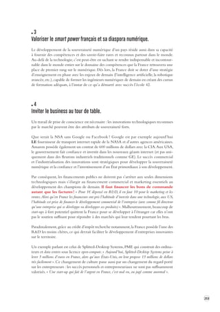 253 
3 
Valoriser le smart power français et s a diaspora numérique. 
Le développement de la souveraineté numérique d’un pays réside aussi dans sa capacité 
à fournir des compétences et des savoir-faire rares et reconnus partout dans le monde. 
Au-delà de la technologie, c’est peut-être en sachant se rendre indispensable et incontour-nable 
dans le monde entier sur le domaine des compétences que la France retrouvera une 
place de premier rang sur le numérique. Dès lors, la France doit se doter d’une stratégie 
d’enseignement en phase avec les enjeux de demain (l’intelligence artificielle, la robotique 
avancée, etc.), capable de former les ingénieurs numériques de demain en créant des cursus 
de formation adéquats, à l’instar de ce qu’a démarré avec succès l’école 42. 
4 
Inviter le business au tour de t able. 
Un travail de prise de conscience est nécessaire : les innovations technologiques reconnues 
par le marché peuvent être des attributs de souveraineté forts. 
Que serait la NSA sans Google ou Facebook ? Google est par exemple aujourd’hui 
LE fournisseur de transport internet rapide de la NASA et d’autres agences américaines. 
Amazon possède également un contrat de 600 millions de dollars avec la CIA. Aux USA, 
le gouvernement fait confiance et investit dans les nouveaux géants internet (et pas uni-quement 
dans des fleurons industriels traditionnels comme GE). Le succès commercial 
et l’industrialisation des innovations sont stratégiques pour développer la souveraineté 
numérique et la confiance et l’investissement d’un État primordiaux à son développement. 
Par conséquent, les financements publics ne doivent pas s’arrêter aux seules dimensions 
technologiques mais s’élargir au financement commercial et marketing essentiels au 
développement des champions de demain. Il faut financer les bons de commande 
autant que les factures ! « Pour 1€ dépensé en R&D, il en faut 10 pour le marketing et les 
ventes. Alors qu’en France les financeurs ont pris l’habitude d’investir dans une technologie, aux US, 
l’habitude est prise de financer le développement commercial de l’entreprise (avec comme fil directeur 
qu’une entreprise qui se développe va développer ses produits) ». Malheureusement, beaucoup de 
start-ups à fort potentiel quittent la France pour se développer à l’étranger car elles n’ont 
pas le soutien suffisant pour répondre à des marchés qui leur tendent pourtant les bras. 
Paradoxalement, grâce au crédit d’impôt recherche notamment, la France possède l’une des 
R&D les moins chères, ce qui devrait faciliter le développement d’entreprises innovantes 
sur le territoire. 
Un exemple parlant est celui de Splitted-Desktop Systems, PME qui construit des ordina-teurs 
et data centers sous licence open-compute. « Aujourd’hui, Splitted-Desktop Systems peine à 
lever 5 millions d’euros en France, alors qu’aux États-Unis, on leur propose 15 millions de dollars 
très facilement ». Ce changement de culture passe aussi par un changement du regard porté 
sur les entrepreneurs : les succès personnels et entrepreneuriaux ne sont pas suffisamment 
valorisés. « Une start-up qui fait de l’argent en France, c’est mal vu, ou jugé comme anormal ». 
 