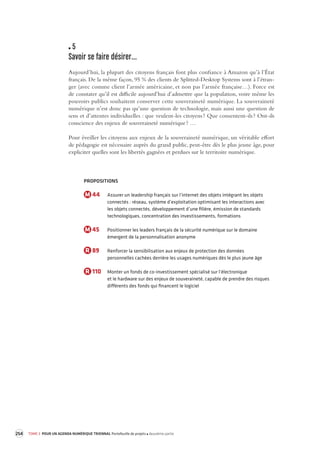 254 TOME 3 POUR UN AGENDA NUMÉRIQUE TRIENNAL Portefeuille de projets deuxième partie 
5 
Savoir se faire désirer… 
Aujourd’hui, la plupart des citoyens français font plus confiance à Amazon qu’à l’État 
français. De la même façon, 95 % des clients de Splitted-Desktop Systems sont à l’étran-ger 
(avec comme client l’armée américaine, et non pas l’armée française…). Force est 
de constater qu’il est difficile aujourd’hui d’admettre que la population, voire même les 
pouvoirs publics souhaitent conserver cette souveraineté numérique. La souveraineté 
numérique n’est donc pas qu’une question de technologie, mais aussi une question de 
sens et d’attentes individuelles : que veulent-les citoyens ? Que consentent-ils ? Ont-ils 
conscience des enjeux de souveraineté numérique ? … 
Pour éveiller les citoyens aux enjeux de la souveraineté numérique, un véritable effort 
de pédagogie est nécessaire auprès du grand public, peut-être dès le plus jeune âge, pour 
expliciter quelles sont les libertés gagnées et perdues sur le territoire numérique. 
PROPOSITIONS 
M 44 Assurer un leadership français sur l’internet des objets intégrant les objets 
connectés : réseau, système d’exploitation optimisant les interactions avec 
les objets connectés, développement d’une filière, émission de standards 
technologiques, concentration des investissements, formations 
M 45 Positionner les leaders français de la sécurité numérique sur le domaine 
émergent de la personnalisation anonyme 
R 89 Renforcer la sensibilisation aux enjeux de protection des données 
personnelles cachées derrière les usages numériques dès le plus jeune âge 
R 110 Monter un fonds de co-investissement spécialisé sur l’électronique 
et le hardware sur des enjeux de souveraineté, capable de prendre des risques 
différents des fonds qui financent le logiciel 
 