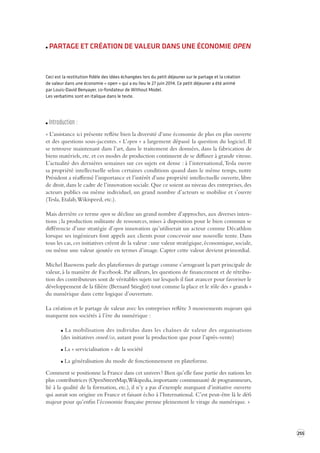 255 
PARTAGE ET CRÉATION DE VALEUR DANS UNE ÉCONOMIE OPEN 
Ceci est la restitution fidèle des idées échangées lors du petit déjeuner sur le partage et la création 
de valeur dans une économie « open » qui a eu lieu le 27 juin 2014. Ce petit déjeuner a été animé 
par Louis-David Benyayer, co-fondateur de Without Model. 
Les verbatims sont en italique dans le texte. 
Introduction : 
« L’assistance ici présente reflète bien la diversité d’une économie de plus en plus ouverte 
et des questions sous-jacentes. « L’open » a largement dépassé la question du logiciel. Il 
se retrouve maintenant dans l’art, dans le traitement des données, dans la fabrication de 
biens matériels, etc. et ces modes de production continuent de se diffuser à grande vitesse. 
L’actualité des dernières semaines sur ces sujets est dense : à l’international, Tesla ouvre 
sa propriété intellectuelle selon certaines conditions quand dans le même temps, notre 
Président a réaffirmé l’importance et l’intérêt d’une propriété intellectuelle ouverte, libre 
de droit, dans le cadre de l’innovation sociale. Que ce soient au niveau des entreprises, des 
acteurs publics ou même individuel, un grand nombre d’acteurs se mobilise et s’ouvre 
(Tesla, Etalab, Wikispeed, etc.). 
Mais derrière ce terme open se décline un grand nombre d’approches, aux diverses inten-tions 
; la production militante de ressources, mises à disposition pour le bien commun se 
différencie d’une stratégie d’open innovation qu’utiliserait un acteur comme Décathlon 
lorsque ses ingénieurs font appels aux clients pour concevoir une nouvelle tente. Dans 
tous les cas, ces initiatives créent de la valeur : une valeur stratégique, économique, sociale, 
ou même une valeur ajoutée en termes d’image. Capter cette valeur devient primordial. 
Michel Bauwens parle des plateformes de partage comme s’arrogeant la part principale de 
valeur, à la manière de Facebook. Par ailleurs, les questions de financement et de rétribu-tion 
des contributeurs sont de véritables sujets sur lesquels il faut avancer pour favoriser le 
développement de la filière (Bernard Stiegler) tout comme la place et le rôle des « grands » 
du numérique dans cette logique d’ouverture. 
La création et le partage de valeur avec les entreprises reflète 3 mouvements majeurs qui 
marquent nos sociétés à l’ère du numérique : 
La mobilisation des individus dans les chaînes de valeur des organisations 
(des initiatives crowd/co, autant pour la production que pour l’après-vente) 
La « servicialisation » de la société 
La généralisation du mode de fonctionnement en plateforme. 
Comment se positionne la France dans cet univers ? Bien qu’elle fasse partie des nations les 
plus contributrices (OpenStreetMap, Wikipedia, importante communauté de programmeurs, 
lié à la qualité de la formation, etc.), il n’y a pas d’exemple marquant d’initiative ouverte 
qui aurait son origine en France et faisant écho à l’International. C’est peut-être là le défi 
majeur pour qu’enfin l’économie française prenne pleinement le virage du numérique. » 
 