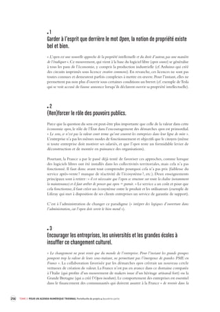 256 TOME 3 POUR UN AGENDA NUMÉRIQUE TRIENNAL Portefeuille de projets deuxième partie 
1 
Garder à l’esprit que derrière le mot Open, la notion de pr opriété existe 
bel et bien. 
« L’open est une nouvelle approche de la propriété intellectuelle et du droit d’auteur, pas une manière 
de l’éradiquer ». Ce mouvement, qui vient à la base du logiciel libre (open source) se généralise 
à tous les pans de l’économie, y compris la production industrielle (cf. Arduino qui créé 
des circuits imprimés sous licence creative commons). En revanche, ces licences ne sont pas 
toutes connues et demeurent parfois complexes à mettre en oeuvre. Pour l’instant, elles ne 
permettent pas non plus d’ouvrir sous certaines conditions un brevet (cf. exemple de Tesla 
qui se voit accusé de fausse annonce lorsqu’ils déclarent ouvrir sa propriété intellectuelle). 
2 
(Ren)forcer le rôle des pouvoirs publics. 
Parce que la question du sens est peut-être plus importante que celle de la valeur dans cette 
économie open, le rôle de l’État dans l’encouragement des démarches open est primordial. 
« Le sens, ce n’est pas la valeur court terme qu’ont souvent les entreprises dans leur ligne de mire ». 
L’entreprise n’a pas les mêmes modes de fonctionnement et objectifs que le citoyen (même 
si toute entreprise doit motiver ses salariés, et que l’open reste un formidable levier de 
déconstruction et de montée en puissance des organisations). 
Pourtant, la France a par le passé déjà tenté de favoriser ces approches, comme lorsque 
des logiciels libres ont été installés dans les collectivités territoriales, mais cela n’a pas 
fonctionné. Il faut donc avant tout comprendre pourquoi cela n’a pas pris (faiblesse du 
service après-vente ? manque de réactivité de l’écosystème ?, etc.). Deux enseignements 
principaux sont à retirer : « il est nécessaire que l’open se structure sur toute la chaîne (notamment 
la maintenance) et il faut arrêter de penser que open = gratuit. » Le service a un coût et pour que 
cela fonctionne, il faut créer un écosystème entre le produit et les utilisateurs (exemple de 
Liferay qui met à disposition de ses clients entreprises un service de garantie de support). 
C’est à l’administration de changer ce paradigme (« intégrer des logiques d’ouverture dans 
l’administration, car l’open doit servir le bien moral »). 
3 
Encourager les entreprises, les univ ersités et les grandes écoles à 
insuffler ce changement culturel. 
« Le changement ne peut venir que du monde de l’entreprise. Pour l’instant les grands groupes 
pompent trop la valeur de leurs sous-traitant, ne permettant pas l’émergence de grandes PME en 
France ». La collaboration favorisée par les démarches open créerait un nouveau cercle 
vertueux de création de valeur. La France n’est pas en avance dans ce domaine comparée 
à l’Italie (qui profite d’un mouvement de makers issue d’un héritage artisanal fort) ou la 
Grande Bretagne (qui a créé l’Open incubate). Le comportement des entreprises est essentiel 
dans le financement des communautés qui doivent assurer à la France « de revenir dans la 
 