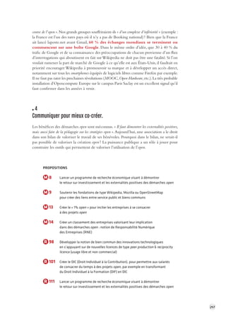 257 
course de l’open ». Nos grands groupes souffriraient-ils « d’un complexe d’infériorité » (exemple : 
la France est l’un des rares pays où il n’y a pas de Booking national) ? Bien que la France 
ait lancé laposte.net avant Gmail, 60 % des échanges mondiaux se terminent ou 
commencent sur une boîte Google. Dans le même ordre d’idée, que 30 à 40 % du 
trafic de Google et de sa connaissance des préoccupations de chacun provienne d’un flux 
d’interrogations qui aboutissent en fait sur Wikipedia ne doit pas être une fatalité. Si l’on 
voulait ramener la part de marché de Google à ce qu’elle est aux États-Unis, il faudrait en 
priorité encourager Wikipedia à promouvoir sa marque et à développer un accès direct, 
notamment sur tous les smartphones équipés de logiciels libres comme Firefox par exemple. 
Il ne faut pas rater les prochaines révolutions (MOOC, Open Hardware, etc.). La très probable 
installation d’Opencompute Europe sur le campus Paris Saclay est un excellent signal qu’il 
faut confirmer dans les années à venir. 
4 
Communiquer pour mieux co -créer. 
Les bénéfices des démarches open sont méconnus. « Il faut démontrer les externalités positives, 
mais aussi faire de la pédagogie sur les stratégies open ». Aujourd’hui, une association a le droit 
dans son bilan de valoriser le travail de ses bénévoles. Pourquoi dans le bilan, ne serait-il 
pas possible de valoriser la création open ? La puissance publique a un rôle à jouer pour 
construire les outils qui permettent de valoriser l’utilisation de l’open. 
PROPOSITIONS 
M 8 Lancer un programme de recherche économique visant à démontrer 
le retour sur investissement et les externalités positives des démarches open 
M 9 Soutenir les fondations de type Wikipedia, Mozilla ou OpenStreetMap 
pour créer des liens entre service public et biens communs 
M 13 Créer le « 1% open » pour inciter les entreprises à se consacrer 
à des projets open 
M 14 Créer un classement des entreprises valorisant leur implication 
dans des démarches open : notion de Responsabilité Numérique 
des Entreprises (RNE) 
R 98 Développer la notion de bien commun des innovations technologiques 
en s’appuyant sur de nouvelles licences de type peer production & reciprocity 
licence (usage libre et non commercial) 
R 101 Créer le DIC (Droit Individuel à la Contribution), pour permettre aux salariés 
de consacrer du temps à des projets open, par exemple en transformant 
du Droit Individuel à la Formation (DIF) en DIC 
R 111 Lancer un programme de recherche économique visant à démontrer 
le retour sur investissement et les externalités positives des démarches open 
 