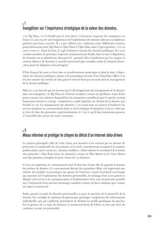 259 
1 
Évangéliser sur l’importance stratégique de la v aleur des données. 
« Le Big Data, c’est la bataille pour le client final ». L’immense majorité des entreprises en 
France n’a pas encore saisi l’importance de l’exploitation des données directes ou indirectes 
générées par leurs activités. Il y a par ailleurs une confusion entre différentes notions, 
particulièrement entre Big Data et Open Data. L’Open Data, dans l’esprit général, « c’est on 
ouvre à tout va ». Dans les faits, il s’agit d’abord et surtout des données publiques. Il y a un 
certains nombres de principes respectés, notamment par Etalab, dans la mise à disposition 
de données sur sa plateforme data.gouv.fr : gratuité, libre réutilisation par les usagers et 
surtout, absence de données à caractère personnel (par exemple, seules les données finan-cières 
pour les hôpitaux sont partagées). 
L’État français lui aussi est lent dans sa transformation numérique et dans la mise à dispo-sition 
des données publiques, même si la nomination récente d’un Chief Data Officer et la 
récente montée de version de data.gouv.fr sont de bons pas en avant dans le management 
de la donnée publique. 
Mais il y a un facteur qui ne favorise pas le développement du management de la donnée 
dans nos entreprises : le Big Data est d’abord considéré comme un problème avant d’être 
perçu comme une solution. Aujourd’hui, les entreprises considèrent que la marche est trop 
haute pour investir ce champ : compétences, outils, logiciels, etc. Ils font de la donnée une 
finalité en soi. Le management des données, c’est avant tout un moyen d’améliorer les 
services proposés au consommateur final, et sert la stratégie d’entreprise. Cela ne coûte pas 
si cher de faire des premières expérimentations et c’est ce qu’il faut maintenant prouver 
à l’ensemble des acteurs de notre économie. 
2 
Mieux informer et protéger le citoyen du diktat d’un internet data-driven. 
Le citoyen, principale cible de cette chasse aux données n’est souvent pas en mesure de 
percevoir et comprendre les mécanismes et les réels consentements auxquels il se soumet, 
parfois même sans le savoir (ex : données mobiles). « Il faut redonner la souveraineté de la donnée 
aux particuliers ». Aux États-Unis, les initiatives comme le Blue Button ou le Green Button 
sont des premiers exemples de juste retour de ces données. 
L’accès est important, le consentement aussi. Il doit être éclairé afin de garantir la loyauté 
du système de donnée. Ce consentement devrait être granulaire. Mais cela imposerait une 
refonte des modèles économiques des géants de l’internet comme Facebook ou Google 
qui reposent sur l’exploitation des données personnelles, en échange d’un accès gratuit et 
illimité à des services de communication et d’information. Une voie est peut être possible 
avec l’avènement d’un internet davantage considéré comme un bien commun que comme 
un espace commercial. 
Enfin, quand on parle de données personnelles, se pose la question de la propriété de la 
donnée. Par exemple, les données du patrimoine génétique comportent des informations 
individuelles qui, par capillarité, permettent de déduire les profils génétiques de proches. 
Sur la gestion de ce type de données, le positionnement de l’État, en tant que tiers de 
confiance neutre, est primordial. 
 