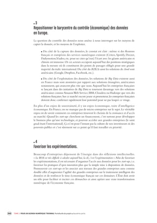 260 TOME 3 POUR UN AGENDA NUMÉRIQUE TRIENNAL Portefeuille de projets deuxième partie 
3 
Repositionner le barycentre du contrôle (économique) des données 
en Europe. 
La question du contrôle des données nous amène à nous interroger sur les moyens de 
capter la donnée, et les moyens de l’exploiter. 
Du côté de la capture des données, le constat est clair : même si des fleurons 
français et européens des services numériques existent (Criteo, Spotify, Deezer, 
Dailymotion, Viadeo, etc. pour ne citer qu’eux) l’écart avec les géants américains et 
chinois est immense. Or ces acteurs occupent aujourd’hui des positions stratégiques 
dans la mesure où ils constituent des points de passages obligés pour une grande 
majorité du trafic international. Du côté du B2B, là aussi les solutions de cloud sont 
américains (Google, Dropbox, Facebook, etc.). 
Du côté de l’exploitation des données, les solutions de Big Data existent aussi 
en France mais sont atomisées par rapport aux solutions étrangères, américaines 
notamment, qui avancent plus vite que nous. Aujourd’hui les entreprises françaises 
se lançant dans des initiatives de Big Data se tournent davantage vers des solutions 
américaines comme Amazon Web Service, IBM, Cloudera ou Hadoope que vers des 
solutions françaises. Sur ce marché encore jeune et prometteur, les entreprises françaises 
doivent donc confirmer rapidement leur potentiel pour ne pas louper ce virage. 
En plus d’un enjeu de souveraineté, il y un enjeu économique, voire d’intelligence 
économique. 
En France, on ne manque pas de micro-entreprises sur le sujet. Le véritable 
enjeu est de savoir comment ces entreprises trouvent le chemin de la croissance et d’accès 
au marché. Quand les start-ups cherchent un financement, c’est surtout pour développer 
le business plus qu’une technologie, et pouvoir accéder aux grandes entreprises (le saint 
graal étant l’international). Ça n’est pour l’instant pas la culture de nos investisseurs ni des 
pouvoirs publics et c’est sûrement sur ce point qu’il faut travailler en priorité. 
4 
Favoriser les expérimentations. 
Beaucoup d’entreprises dépensent de l’énergie dans des réflexions intellectuelles. 
« Le ROI est très difficile à calculer aujourd’hui, la clé, c’est l’expérimentation ». Afin de favoriser 
les expérimentations, il est nécessaire d’organiser l’accès aux données pour les start-ups, i.e. 
favoriser les pratiques d’open innovation plus que la simple mise à disposition de données. 
Promouvoir ces start-ups et les associer aux travaux des grandes entreprises aura comme 
double effet d’augmenter l’agilité des grandes entreprises sur le traitement intelligent des 
données et de renforcer le tissu économique français sur ces domaines. L’État doit avoir 
un rôle pour faciliter et inciter ces démarches et ainsi opérer une vraie transformation 
numérique de l’économie française. 
 