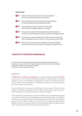 261 
PROPOSITIONS 
M 10 Diffuser la culture des données comme levier de changement 
dans les mouvements d’associations et de citoyens 
M 15 Créer une obligation pour les entreprises visant à rendre publique 
leur politique d’exploitation des données personnelles 
M 51 Faire des données du spatial un dossier concret et urgent 
venant illustrer la stratégie européenne du numérique 
R 88 Promouvoir des standards d’interopérabilité des clouds afin de faciliter 
l’entrée et la sortie des utilisateurs de toute plateforme de partage de données 
R 99 Faire évoluer les normes comptables afin d’intégrer la data en tant qu’actifs 
dans les entreprises (promouvoir l’IAS 38 en ce qui concerne les normes IFRS) 
R 103 Créer un label « data responsable » applicable aux entreprises collectant 
et exploitant des données personnelles, et auditable par un organisme tiers 
IDENTITÉ ET CONFIANCE NUMÉRIQUES 
Ceci est la restitution fidèle des idées échangées lors du petit déjeuner sur le management 
des data qui a eu lieu le 15 juillet 2014. Ce petit déjeuner a été animé par Daniel Kaplan, Délégué 
Général de la Fondation internet Nouvelle Génération. 
Les verbatims sont en italique dans le texte. 
Introduction : 
« L’identité et la confiance numériques sont souvent associées à la notion de sécurité. 
Les liens entre ces trois concepts sont pourtant complexes et ambigus. Dans un très grand 
nombre de cas de la vie quotidienne, au travail, dans nos actes de consommation, nous nous 
faisons confiance, en ne demandant ni contrepartie ni systèmes de sécurité particuliers. 
L’économie repose sur la confiance. 
Faut-il être identifié et savoir à qui on a affaire pour se faire confiance ? Dans un certain 
nombre de situations, pour pouvoir se faire confiance, il vaut mieux ne pas savoir qui est 
l’autre. Il existe donc une réelle tension entre confiance et identité. 
Sur le numérique et sans doute pour essayer de contrôler un espace immatériel qui apparaît 
sans frontière, certaines personnes revendiquent une identification unique et permanente. 
L’expérience nous montre qu’il est important de préserver des espaces où nous ne relions 
pas ces 3 notions (identité, confiance et sécurité). Les sites de partage (Airbnb, Drivy, 
BlaBlaCar pour ne citer qu’eux) ou de vente entre particuliers (leboncoin, ebay) montrent 
qu’avec assez peu d’identité formelle, les gens se font confiance. 
 