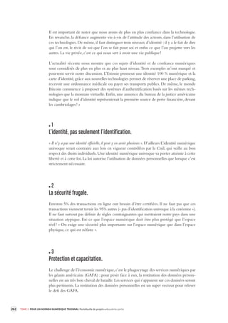 262 TOME 3 POUR UN AGENDA NUMÉRIQUE TRIENNAL Portefeuille de projets deuxième partie 
Il est important de noter que nous avons de plus en plus confiance dans la technologie. 
En revanche, la défiance augmente vis-à-vis de l’attitude des acteurs, dans l’utilisation de 
ces technologies. De même, il faut distinguer trois niveaux d’identité : il y a le fait de dire 
qui l’on est, le récit de soi que l’on se fait pour soi et enfin ce que l’on projette vers les 
autres. La vie privée, c’est ce qui nous sert à avoir une vie publique ! 
L’actualité récente nous montre que ces sujets d’identité et de confiance numériques 
sont considérés de plus en plus et au plus haut niveau. Trois exemples m’ont marqué et 
pourront servir notre discussion. L’Estonie promeut une identité 100 % numérique et la 
carte d’identité, 
grâce aux nouvelles technologies permet de réserver une place de parking, 
recevoir une ordonnance médicale ou payer ses transports publics. De même, le monde 
Bitcoin commence à proposer des systèmes d’authentification basés sur les mêmes tech-nologies 
que la monnaie virtuelle. Enfin, une annonce du bureau de la justice américaine 
indique que le vol d’identité représenterait la première source de perte financière, devant 
les cambriolages ! » 
1 
L’identité, pas seulement l’identifica tion. 
« Il n’y a pas une identité officielle, il peut y en avoir plusieurs ». D’ailleurs L’identité numérique 
univoque serait contraire aux lois en vigueur contrôlées par la Cnil, qui veille au bon 
respect des droits individuels. Une identité numérique univoque va porter atteinte à cette 
liberté et à cette loi. La loi autorise l’utilisation de données personnelles que lorsque c’est 
strictement nécessaire. 
2 
La sécurité frugale. 
Environ 5% des transactions en ligne ont besoin d’être certifiées. Il ne faut pas que ces 
transactions viennent ternir les 95% autres (« pas d’identification univoque à la coréenne »). 
Il ne faut surtout pas définir de règles contraignantes qui mettraient notre pays dans une 
situation atypique. Est-ce que l’espace numérique doit être plus protégé que l’espace 
réel ? « On exige une sécurité plus importante sur l’espace numérique que dans l’espace 
physique, ce qui est néfaste ». 
3 
Protection et capacitation. 
Le challenge de l’économie numérique, c’est le phagocytage des services numériques par 
les géants américains (GAFA) ; pour peser face à eux, la restitution des données person-nelles 
est un très bon cheval de bataille. Les services qui s’appuient sur ces données seront 
plus pertinents. La restitution des données personnelles est un super vecteur pour relever 
le défi des GAFA. 
 
