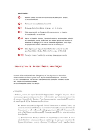 263 
PROPOSITIONS 
M 1 Mener le combat pour installer notre vision « Numérique et Libertés » 
au plan international 
M 2 Promouvoir le concept de cloud personnel 
M 3 Encourager tout citoyen à créer son propre nom de domaine 
R 3 Créer des univers de services accessibles aux personnes en situation 
de handicap grâce au numérique 
R 86 Mettre en place des solutions d’authentification qui permettent aux individus 
de combiner des preuves qui assurent leur identité, en fonction des services 
demandés et hébergés par un tiers de confiance, segmentées, dans l’esprit 
du projet France Connect, « Mon trousseau de clé numérique » 
R 87 Créer et promouvoir l’équivalent d’un Référentiel Général de Sécurité 
pour l’identité des individus (Référentiel Numérique de l’Identité) 
R 100 Permettre l’usage d’une identité numérique des personnes morales 
STIMULATION DE L’ÉCOSYSTÈME DU NUMÉRIQUE 
Ceci est la restitution fidèle des idées échangées lors du petit déjeuner sur la stimulation 
de l’écosystème du numérique qui a eu lieu le 18 juillet 2014. Ce petit déjeuner a été animé 
par Paul-François Fournier, Directeur de la Direction Innovation et membre du Comité Exécutif 
de la Banque Publique d'Investissement. 
Les verbatims sont en italique dans le texte. 
Introduction : 
« Bpifrance joue un rôle majeur dans le développement des entreprises françaises. Elle ne 
se consacre pas qu’au numérique, mais force est de constater que le numérique est en train 
de structurer l’ensemble des domaines. Pour résumer son action pour stimuler l’écosystème 
du numérique, la BPI se distingue dans 2 activités : 
1 La mise en oeuvre de dispositifs d’aide à l’innovation : 1 milliard d’euro y est 
consacré annuellement. Bpifrance soutient l’innovation à travers deux dispositifs de 
financement : les aides individuelles et les programmes collaboratifs (financement de 
projets R&D faisant travailler ensemble Grands groupes, ETI, start-ups et laboratoires 
de recherche) 
2 L’investissement direct ou indirect dans les entreprises : une activité de fonds 
afin de faire levier sur un écosystème de capital risque (à ce jour, une soixantaine de 
fonds actifs est financé pour un volume de 900 millions d’euros), à laquelle s’ajoute 
 