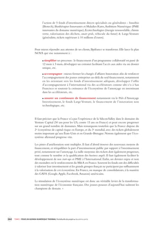 264 TOME 3 POUR UN AGENDA NUMÉRIQUE TRIENNAL Portefeuille de projets deuxième partie 
l’action de 5 fonds d’investissement directs spécialisés ou généralistes - Innobio 
(Biotech), Biothérapies Innovantes et Maladies Rares, Ambition Numérique (PME 
innovantes du domaine numérique), Ecotechnologies (énergie renouvelable, chimie 
verte, valorisation des déchets, smart grids, véhicule du futur) & Large Venture 
(généraliste, tickets supérieurs à 10 millions d’euros). 
Pour mieux répondre aux attentes de ses clients, Bpifrance se transforme. Elle lance le plan 
NOVA qui vise notamment à : 
simplifier ses processus : le financement d’un programme collaboratif est passé de 
12 mois à 3 mois, développer un extranet facilitant l’accès aux aides via un dossier 
unique, etc. 
accompagner : mieux former les chargés d’affaires Innovation afin de renforcer 
l’accompagnement des jeunes entreprises au-delà du seul financement, notamment 
en les orientant vers les fonds d’investissement adéquats, développer l’offre 
d’accompagnement à l’international via des accélérateurs comme ubi i/o à San 
Francisco et soutenir la croissance de l’écosystème de l’amorçage en investissant 
dans les accélérateurs, etc. 
assurer un continuum de financement notamment via le Prêt d’Amorçage 
Investissement, le fonds Large Venture, le financement de l’innovation non 
technologique, etc. 
Il faut préciser que la France n’a pas l’expérience de la Silicon Valley dans le domaine du 
Venture Capital (50 ans pour les US, contre 15 ans en France) et peut encore progresser 
sur un grand nombre de domaines. Mais remarquons toutefois que la France dispose du 
2e écosystème de capital risque en Europe, et du 3e mondial, avec des tickets globalement 
moins important qu’aux États-Unis et en Grande-Bretagne. Notons également que l’éco-système 
allemand progresse vite. 
Les pistes d’amélioration sont multiples. Il faut d’abord trouver des nouveaux moyens de 
financement, et rééquilibrer la part d’investissement public par rapport à l’investissement 
privé, notamment sur l’amorçage. La taille moyenne des tickets doit également progresser, 
tout comme le nombre et la qualification des business angels. Il faut également faciliter le 
développement de nos start-ups et PME à l’International. Enfin, un dernier enjeu et non 
des moindres est le renforcement du M&A en France. Souvent les fonds ont des difficultés 
à valoriser leur investissement et les grands groupes français ne participent pas suffisamment 
à la valorisation de cet écosystème. En France, on manque de consolidateurs, à la manière 
des GAFA (Google, Apple, Facebook, Amazon) américains. 
La stimulation de l’écosystème numérique est donc un véritable levier de la transforma-tion 
numérique de l’économie française. Des jeunes pousses d’aujourd’hui naîtront les 
champions de demain. » 
 