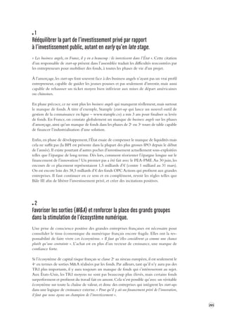 265 
1 
Rééquilibrer la part de l’investissement privé par rapport 
à l’investissement public, autant en early qu’en late stage. 
« Les business angels, en France, il y en a beaucoup : ils investissent dans l’État ». Cette citation 
d’un responsable de start-up présent dans l’assemblée traduit les difficultés rencontrées par 
les entrepreneurs pour mobiliser des fonds, à toutes les phases de vie d’un projet. 
À l’amorçage, les start-ups font souvent face à des business angels n’ayant pas un vrai profil 
entrepreneur, capable de guider les jeunes pousses et pas seulement d’investir, mais aussi 
capable de rehausser un ticket moyen bien inférieur aux mises de départ américaines 
ou chinoises. 
En phase précoce, ce ne sont plus les business angels qui manquent réellement, mais surtout 
le manque de fonds. À titre d’exemple, Stample (start-up qui lance un nouvel outil de 
gestion de la connaissance en ligne – www.stample.co) a mis 3 ans pour finaliser sa levée 
de fonds. En France, on constate globalement un manque de business angels sur les phases 
d’amorçage, ainsi qu’un manque de fonds dans les phases de 2e ou 3e tours de table capable 
de financer l’industrialisation d’une solution. 
Enfin, en phase de développement, l’État essaie de compenser le manque de liquidités mais 
cela ne suffit pas (la BPI est présente dans la plupart des plus grosses IPO depuis le début 
de l’année). Il existe pourtant d’autres poches d’investissement actuellement sous-exploitées 
telles que l’épargne de long terme. Dès lors, comment réorienter l’épargne longue sur le 
financement de l’innovation ? Un premier pas a été fait avec le PEA-PME. Au 30 juin, les 
encours de ce placement représentaient 1,5 milliards d’ € (contre 1 milliard au 31 mars). 
On est encore loin des 38,5 milliards d’ € des fonds OPC Actions qui profitent aux grandes 
entreprises. Il faut continuer en ce sens et en complément, revoir les règles telles que 
Bâle III afin de libérer l’investissement privé, et créer des incitations positives. 
2 
Favoriser les sorties (M&A) et renforcer la place des grands gr oupes 
dans la stimulation de l’écosystème numérique. 
Une prise de conscience positive des grandes entreprises françaises est nécessaire pour 
consolider le tissu économique du numérique français encore fragile. Elles ont la responsabilité 
de faire vivre cet écosystème. « Il faut qu’elles considèrent ça comme une chance 
plutôt qu’une contrainte ». L’achat est en plus d’un vecteur de croissance, une marque de 
confiance forte. 
Si l’écosystème de capital risque français se classe 2e au niveau européen, il est seulement le 
4e en termes de sorties M&A réalisées par les fonds. Par ailleurs, tant qu’il n’y aura pas des 
TRI plus importants, il y aura toujours un manque de fonds qui s’intéresseront au sujet. 
Aux États-Unis, les TRI moyens ne sont pas beaucoup plus élevés, mais certains fonds 
surperforment et profitent du travail fait en amont. Cela n’est possible qu’avec un véritable 
écosystème sur toute la chaîne de valeur, et donc des entreprises qui intègrent les start-ups 
dans une logique de croissance externe. « Pour qu’il y ait un financement privé de l’innovation, 
il faut que nous ayons un champion de l’investissement ». 
 